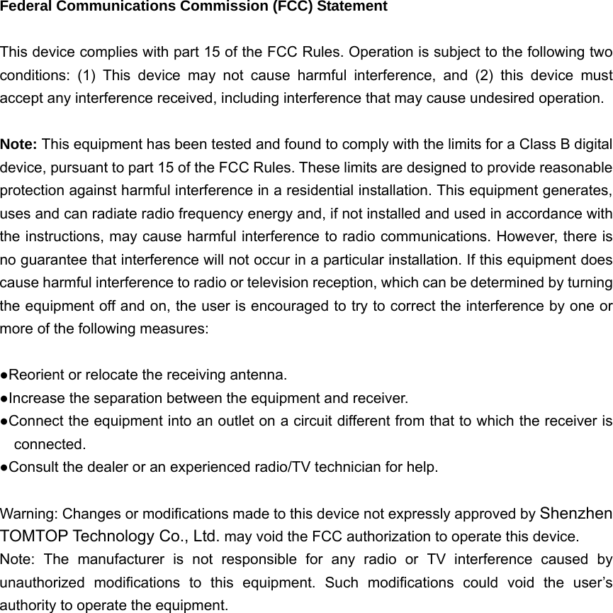   Federal Communications Commission (FCC) Statement  This device complies with part 15 of the FCC Rules. Operation is subject to the following two conditions: (1) This device may not cause harmful interference, and (2) this device must accept any interference received, including interference that may cause undesired operation.      Note: This equipment has been tested and found to comply with the limits for a Class B digital device, pursuant to part 15 of the FCC Rules. These limits are designed to provide reasonable protection against harmful interference in a residential installation. This equipment generates, uses and can radiate radio frequency energy and, if not installed and used in accordance with the instructions, may cause harmful interference to radio communications. However, there is no guarantee that interference will not occur in a particular installation. If this equipment does cause harmful interference to radio or television reception, which can be determined by turning the equipment off and on, the user is encouraged to try to correct the interference by one or more of the following measures:        ●Reorient or relocate the receiving antenna. ●Increase the separation between the equipment and receiver.             ●Connect the equipment into an outlet on a circuit different from that to which the receiver is connected.       ●Consult the dealer or an experienced radio/TV technician for help.          Warning: Changes or modifications made to this device not expressly approved by Shenzhen TOMTOP Technology Co., Ltd. may void the FCC authorization to operate this device.         Note: The manufacturer is not responsible for any radio or TV interference caused by unauthorized modifications to this equipment. Such modifications could void the user’s authority to operate the equipment. 