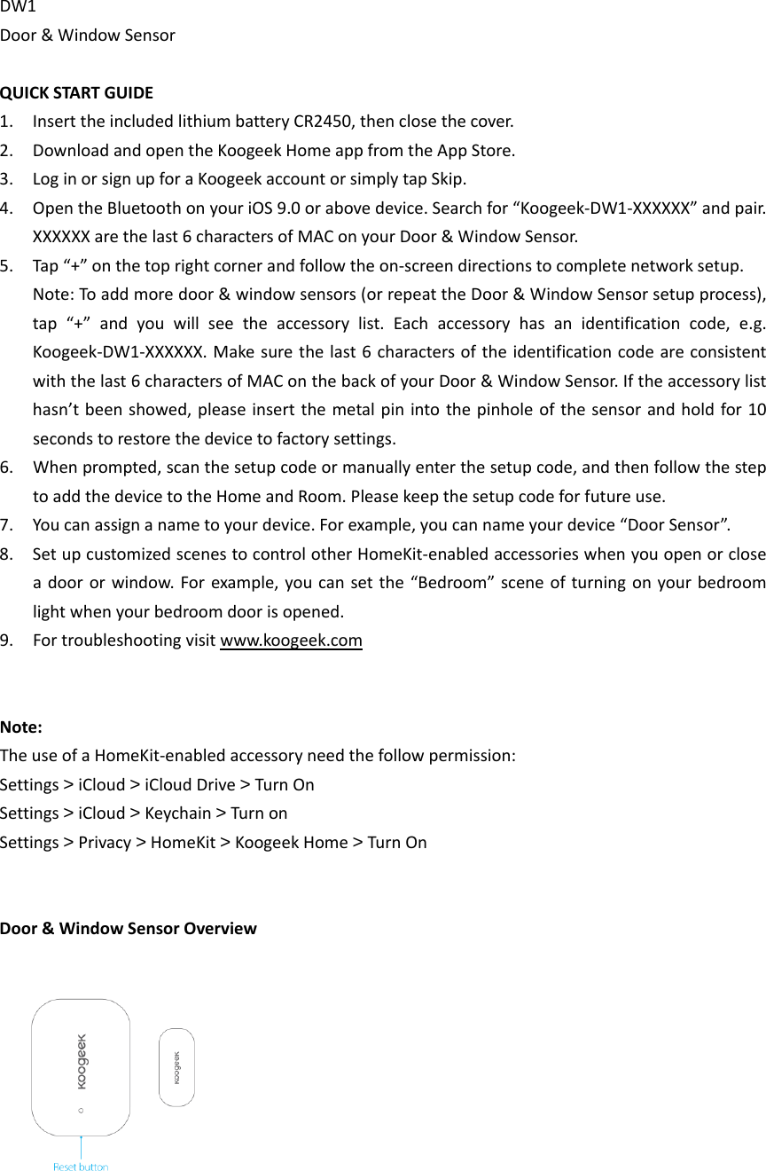 DW1Door&amp;WindowSensorQUICKSTARTGUIDE1. InserttheincludedlithiumbatteryCR2450,thenclosethecover.2. DownloadandopentheKoogeekHomeappfromtheAppStore.3. LoginorsignupforaKoogeekaccountorsimplytapSkip.4. OpentheBluetoothonyouriOS9.0orabovedevice.Searchfor“Koogeek‐DW1‐XXXXXX”andpair.XXXXXXarethelast6charactersofMAConyourDoor&amp;WindowSensor.5. Tap“+”onthetoprightcornerandfollowtheon‐screendirectionstocompletenetworksetup.Note:Toaddmoredoor&amp;windowsensors(orrepeattheDoor&amp;WindowSensorsetupprocess),tap“+”andyouwillseetheaccessorylist.Eachaccessoryhasanidentificationcode,e.g.Koogeek‐DW1‐XXXXXX.Makesurethelast6charactersoftheidentificationcodeareconsistentwiththelast6charactersofMAConthebackofyourDoor&amp;WindowSensor.Iftheaccessorylisthasn’tbeenshowed,pleaseinsertthemetalpinintothepinholeofthesensorandholdfor10secondstorestorethedevicetofactorysettings.6. Whenprompted,scanthesetupcodeormanuallyenterthesetupcode,andthenfollowthesteptoaddthedevicetotheHomeandRoom.Pleasekeepthesetupcodeforfutureuse.7. Youcanassignanametoyourdevice.Forexample,youcannameyourdevice“DoorSensor”.8. SetupcustomizedscenestocontrolotherHomeKit‐enabledaccessorieswhenyouopenorcloseadoororwindow.Forexample,youcansetthe“Bedroom”sceneofturningonyourbedroomlightwhenyourbedroomdoorisopened.9. Fortroubleshootingvisitwww.koogeek.comNote:TheuseofaHomeKit‐enabledaccessoryneedthefollowpermission:Settings&gt;iCloud&gt;iCloudDrive&gt;TurnOnSettings&gt;iCloud&gt;Keychain&gt;TurnonSettings&gt;Privacy&gt;HomeKit&gt;KoogeekHome&gt;TurnOnDoor&amp;WindowSensorOverview