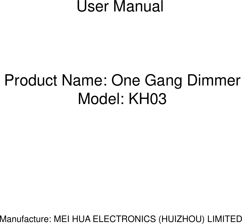    User Manual    Product Name: One Gang Dimmer Model: KH03            Manufacture: MEI HUA ELECTRONICS (HUIZHOU) LIMITED              