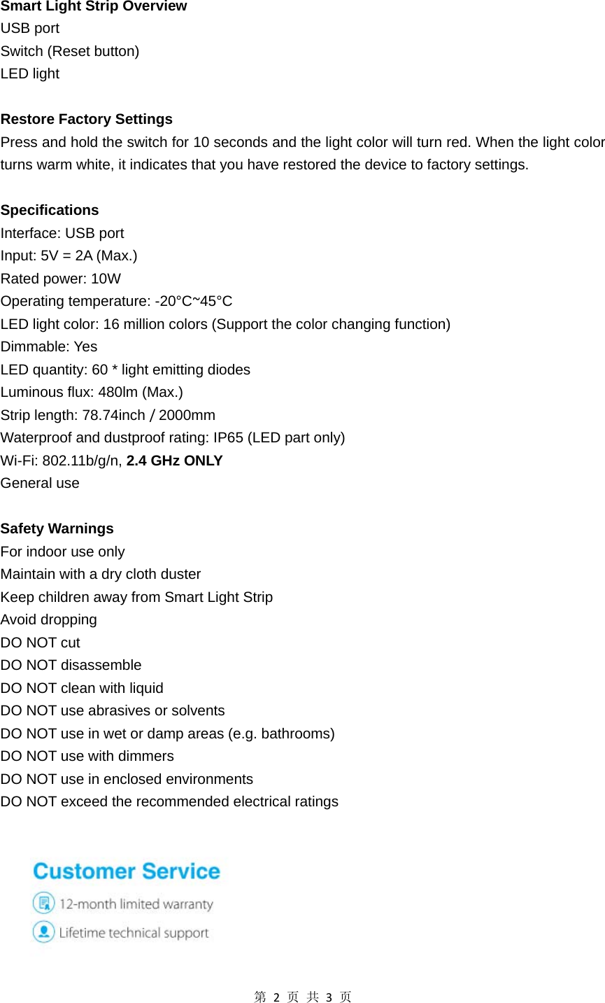 第2页共3页 Smart Light Strip Overview USB port   Switch (Reset button) LED light    Restore Factory Settings Press and hold the switch for 10 seconds and the light color will turn red. When the light color turns warm white, it indicates that you have restored the device to factory settings.  Specifications  Interface: USB port Input: 5V = 2A (Max.) Rated power: 10W Operating temperature: -20°C~45°C LED light color: 16 million colors (Support the color changing function) Dimmable: Yes LED quantity: 60 * light emitting diodes Luminous flux: 480lm (Max.) Strip length: 78.74inch /2000mm Waterproof and dustproof rating: IP65 (LED part only) Wi-Fi: 802.11b/g/n, 2.4 GHz ONLY General use  Safety Warnings For indoor use only Maintain with a dry cloth duster Keep children away from Smart Light Strip Avoid dropping DO NOT cut   DO NOT disassemble DO NOT clean with liquid DO NOT use abrasives or solvents DO NOT use in wet or damp areas (e.g. bathrooms) DO NOT use with dimmers DO NOT use in enclosed environments DO NOT exceed the recommended electrical ratings   