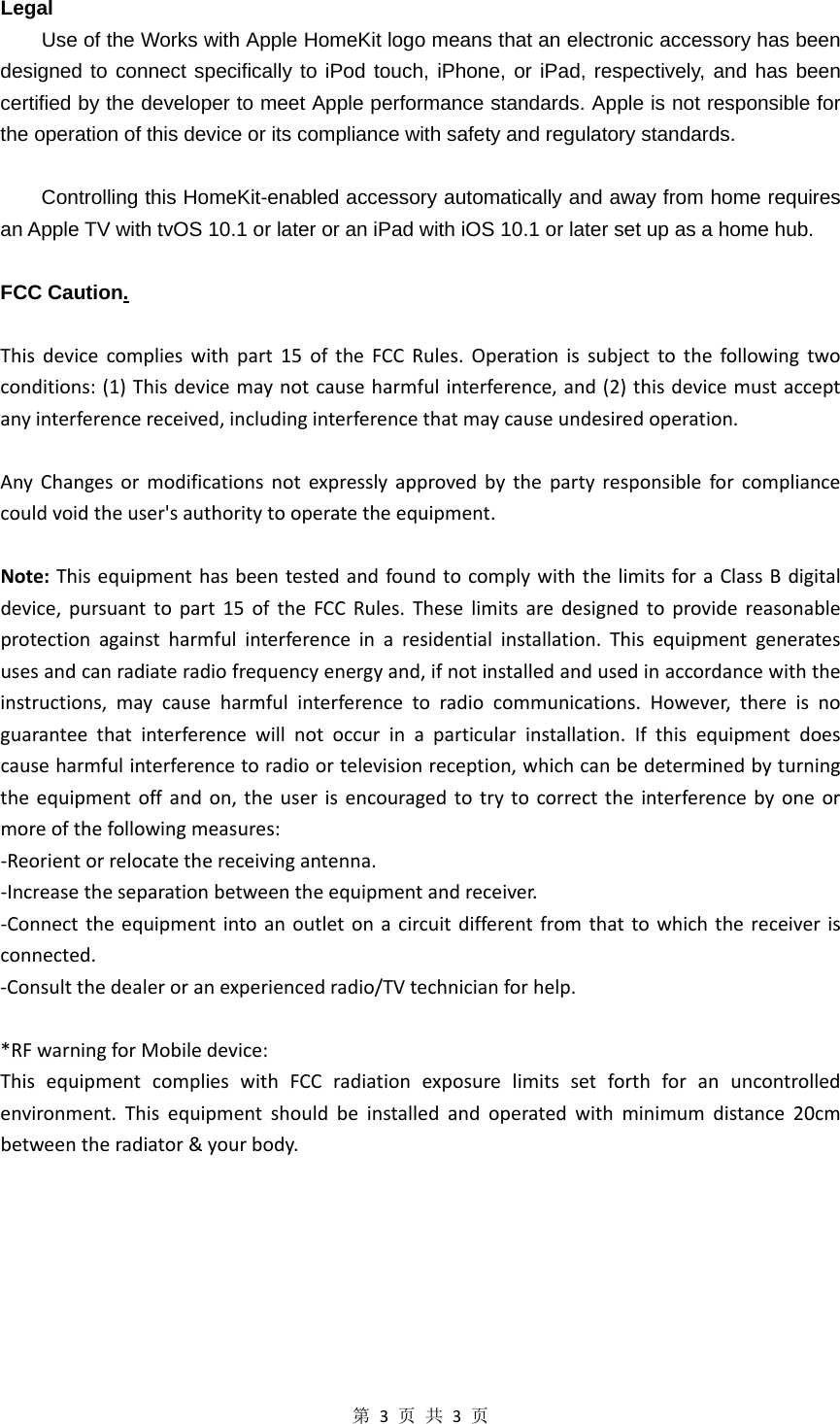 第3页共3页Legal Use of the Works with Apple HomeKit logo means that an electronic accessory has been designed to connect specifically to iPod touch, iPhone, or iPad, respectively, and has been certified by the developer to meet Apple performance standards. Apple is not responsible for the operation of this device or its compliance with safety and regulatory standards.  Controlling this HomeKit-enabled accessory automatically and away from home requires an Apple TV with tvOS 10.1 or later or an iPad with iOS 10.1 or later set up as a home hub.  FCC Caution.Thisdevicecomplieswithpart15oftheFCCRules.Operationissubjecttothefollowingtwoconditions:(1)Thisdevicemaynotcauseharmfulinterference,and(2)thisdevicemustacceptanyinterferencereceived,includinginterferencethatmaycauseundesiredoperation.AnyChangesormodificationsnotexpresslyapprovedbythepartyresponsibleforcompliancecouldvoidtheuser&apos;sauthoritytooperatetheequipment.Note:ThisequipmenthasbeentestedandfoundtocomplywiththelimitsforaClassBdigitaldevice,pursuanttopart15oftheFCCRules.Theselimitsaredesignedtoprovidereasonableprotectionagainstharmfulinterferenceinaresidentialinstallation.Thisequipmentgeneratesusesandcanradiateradiofrequencyenergyand,ifnotinstalledandusedinaccordancewiththeinstructions,maycauseharmfulinterferencetoradiocommunications.However,thereisnoguaranteethatinterferencewillnotoccurinaparticularinstallation.Ifthisequipmentdoescauseharmfulinterferencetoradioortelevisionreception,whichcanbedeterminedbyturningtheequipmentoffandon,theuserisencouragedtotrytocorrecttheinterferencebyoneormoreofthefollowingmeasures:‐Reorientorrelocatethereceivingantenna.‐Increasetheseparationbetweentheequipmentandreceiver.‐Connecttheequipmentintoanoutletonacircuitdifferentfromthattowhichthereceiverisconnected.‐Consultthedealeroranexperiencedradio/TVtechnicianforhelp.*RFwarningforMobiledevice:ThisequipmentcomplieswithFCCradiationexposurelimitssetforthforanuncontrolledenvironment.Thisequipmentshouldbeinstalledandoperatedwithminimumdistance20cmbetweentheradiator&amp;yourbody. 