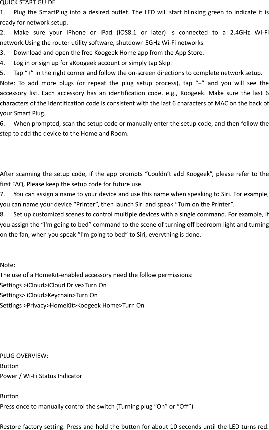  QUICK START GUIDE 1.  Plug the SmartPlug into  a  desired outlet. The LED will  start  blinking green  to indicate it  is ready for network setup.   2.  Make  sure  your  iPhone  or  iPad  (iOS8.1  or  later)  is  connected  to  a  2.4GHz  Wi-Fi network.Using the router utility software, shutdown 5GHz Wi-Fi networks.   3.  Download and open the free Koogeek Home app from the App Store. 4.  Log in or sign up for aKoogeek account or simply tap Skip. 5. Tap “+” in the right corner and follow the on-screen directions to complete network setup. Note:  To  add  more  plugs  (or  repeat  the  plug  setup  process),  tap  “+”  and  you  will  see  the accessory  list.  Each  accessory  has  an  identification  code,  e.g.,  Koogeek.  Make  sure  the  last  6 characters of the identification code is consistent with the last 6 characters of MAC on the back of your Smart Plug.   6.  When prompted, scan the setup code or manually enter the setup code, and then follow the step to add the device to the Home and Room.    After scanning  the  setup code, if the app prompts “Couldn’t add Koogeek”, please refer  to the first FAQ. Please keep the setup code for future use. 7.  You can assign a name to your device and use this name when speaking to Siri. For example, you can name your device “Printer”, then launch Siri and speak “Turn on the Printer”. 8.  Set up customized scenes to control multiple devices with a single command. For example, if you assign the “I&apos;m going to bed” command to the scene of turning off bedroom light and turning on the fan, when you speak “I&apos;m going to bed” to Siri, everything is done.   Note: The use of a HomeKit-enabled accessory need the follow permissions:   Settings &gt;iCloud&gt;iCloud Drive&gt;Turn On Settings&gt; iCloud&gt;Keychain&gt;Turn On Settings &gt;Privacy&gt;HomeKit&gt;Koogeek Home&gt;Turn On       PLUG OVERVIEW: Button Power / Wi-Fi Status Indicator  Button Press once to manually control the switch (Turning plug “On” or “Off”)  Restore factory setting: Press and hold the button for about 10 seconds until the LED turns red. 