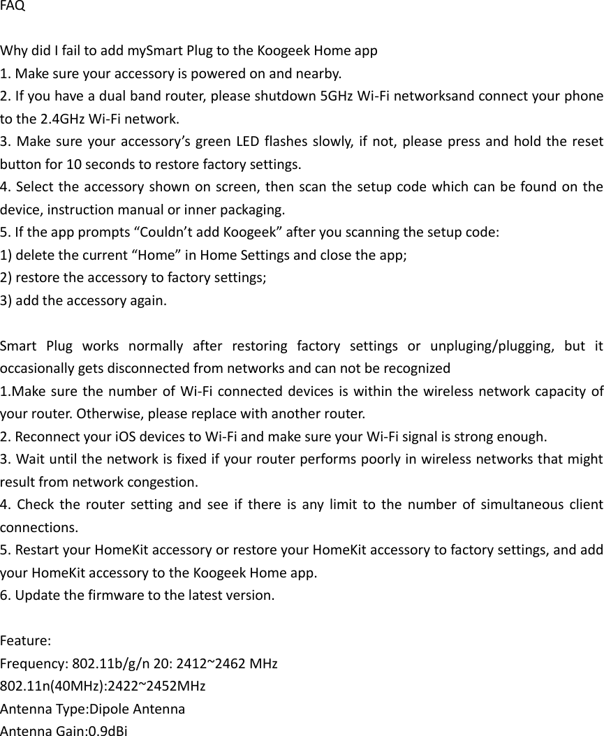 FAQ  Why did I fail to add mySmart Plug to the Koogeek Home app 1. Make sure your accessory is powered on and nearby. 2. If you have a dual band router, please shutdown 5GHz Wi-Fi networksand connect your phone to the 2.4GHz Wi-Fi network. 3. Make  sure your  accessory’s  green LED flashes slowly,  if not, please press and  hold the reset button for 10 seconds to restore factory settings. 4. Select the accessory shown on screen, then scan the setup code which can be found on the device, instruction manual or inner packaging. 5. If the app prompts “Couldn’t add Koogeek” after you scanning the setup code: 1) delete the current “Home” in Home Settings and close the app; 2) restore the accessory to factory settings; 3) add the accessory again.  Smart  Plug  works  normally  after  restoring  factory  settings  or  unpluging/plugging,  but  it occasionally gets disconnected from networks and can not be recognized   1.Make sure  the  number of Wi-Fi connected devices is  within the wireless network  capacity of your router. Otherwise, please replace with another router. 2. Reconnect your iOS devices to Wi-Fi and make sure your Wi-Fi signal is strong enough. 3. Wait until the network is fixed if your router performs poorly in wireless networks that might result from network congestion. 4.  Check  the  router  setting  and  see  if  there  is  any  limit  to  the  number  of  simultaneous  client connections. 5. Restart your HomeKit accessory or restore your HomeKit accessory to factory settings, and add your HomeKit accessory to the Koogeek Home app. 6. Update the firmware to the latest version.  Feature: Frequency: 802.11b/g/n 20: 2412~2462 MHz   802.11n(40MHz):2422~2452MHz Antenna Type:Dipole Antenna Antenna Gain:0.9dBi    