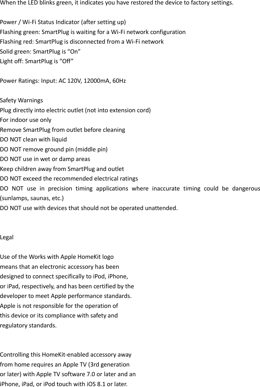 When the LED blinks green, it indicates you have restored the device to factory settings.  Power / Wi-Fi Status Indicator (after setting up) Flashing green: SmartPlug is waiting for a Wi-Fi network configuration Flashing red: SmartPlug is disconnected from a Wi-Fi network Solid green: SmartPlug is “On”   Light off: SmartPlug is “Off”  Power Ratings: Input: AC 120V, 12000mA, 60Hz  Safety Warnings Plug directly into electric outlet (not into extension cord) For indoor use only Remove SmartPlug from outlet before cleaning DO NOT clean with liquid DO NOT remove ground pin (middle pin) DO NOT use in wet or damp areas Keep children away from SmartPlug and outlet DO NOT exceed the recommended electrical ratings DO  NOT  use  in  precision  timing  applications  where  inaccurate  timing  could  be  dangerous (sunlamps, saunas, etc.) DO NOT use with devices that should not be operated unattended.   Legal  Use of the Works with Apple HomeKit logo means that an electronic accessory has been designed to connect specifically to iPod, iPhone, or iPad, respectively, and has been certified by the developer to meet Apple performance standards. Apple is not responsible for the operation of this device or its compliance with safety and regulatory standards.     Controlling this HomeKit-enabled accessory away from home requires an Apple TV (3rd generation or later) with Apple TV software 7.0 or later and an iPhone, iPad, or iPod touch with iOS 8.1 or later.     