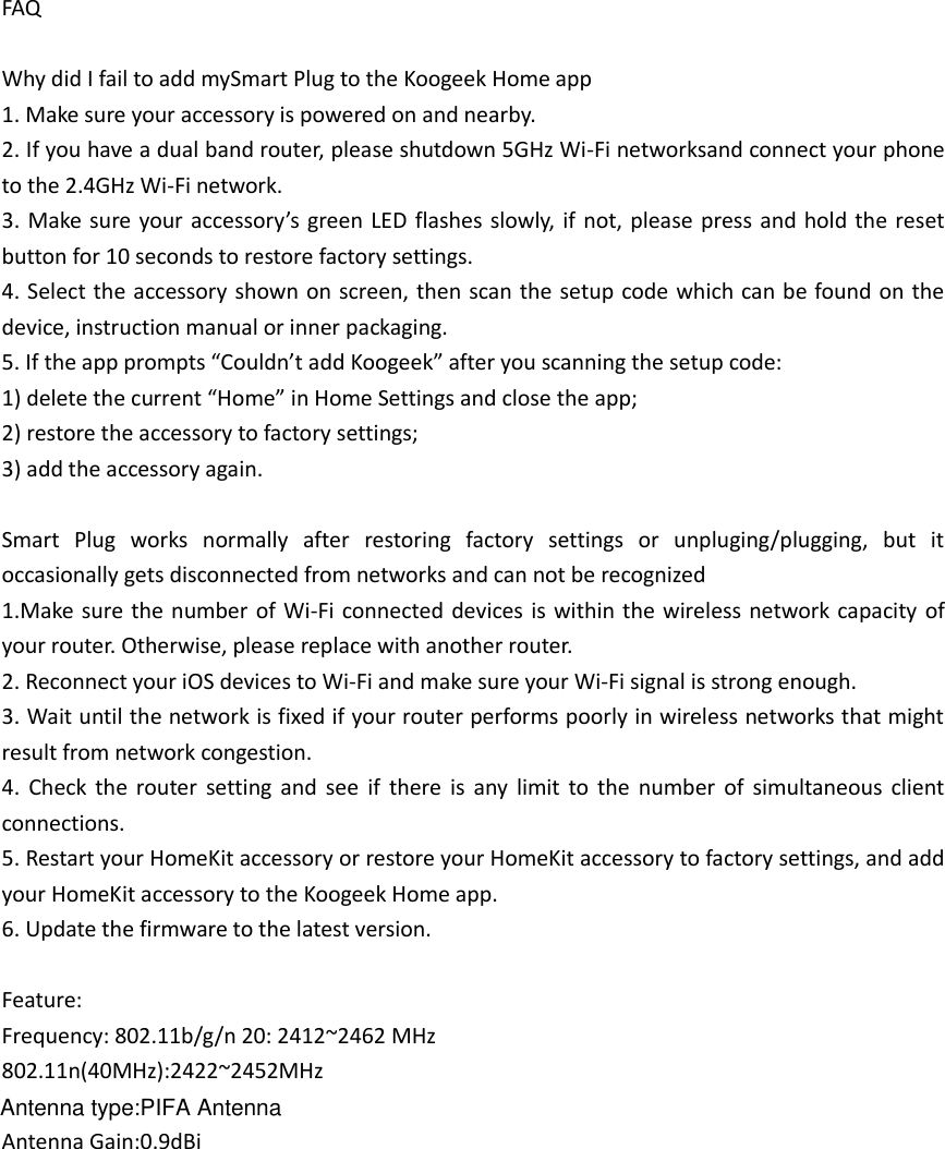 FAQ  Why did I fail to add mySmart Plug to the Koogeek Home app 1. Make sure your accessory is powered on and nearby. 2. If you have a dual band router, please shutdown 5GHz Wi-Fi networksand connect your phone to the 2.4GHz Wi-Fi network. 3. Make  sure your  accessory’s  green LED flashes slowly,  if not, please press and  hold the reset button for 10 seconds to restore factory settings. 4. Select the accessory shown on screen, then scan the setup code which can be found on the device, instruction manual or inner packaging. 5. If the app prompts “Couldn’t add Koogeek” after you scanning the setup code: 1) delete the current “Home” in Home Settings and close the app; 2) restore the accessory to factory settings; 3) add the accessory again.  Smart  Plug  works  normally  after  restoring  factory  settings  or  unpluging/plugging,  but  it occasionally gets disconnected from networks and can not be recognized   1.Make sure  the  number of Wi-Fi connected devices is  within the wireless network  capacity of your router. Otherwise, please replace with another router. 2. Reconnect your iOS devices to Wi-Fi and make sure your Wi-Fi signal is strong enough. 3. Wait until the network is fixed if your router performs poorly in wireless networks that might result from network congestion. 4.  Check  the  router  setting  and  see  if  there  is  any  limit  to  the  number  of  simultaneous  client connections. 5. Restart your HomeKit accessory or restore your HomeKit accessory to factory settings, and add your HomeKit accessory to the Koogeek Home app. 6. Update the firmware to the latest version.  Feature: Frequency: 802.11b/g/n 20: 2412~2462 MHz   802.11n(40MHz):2422~2452MHz  Antenna Gain:0.9dBi    Antenna type:PIFA Antenna
