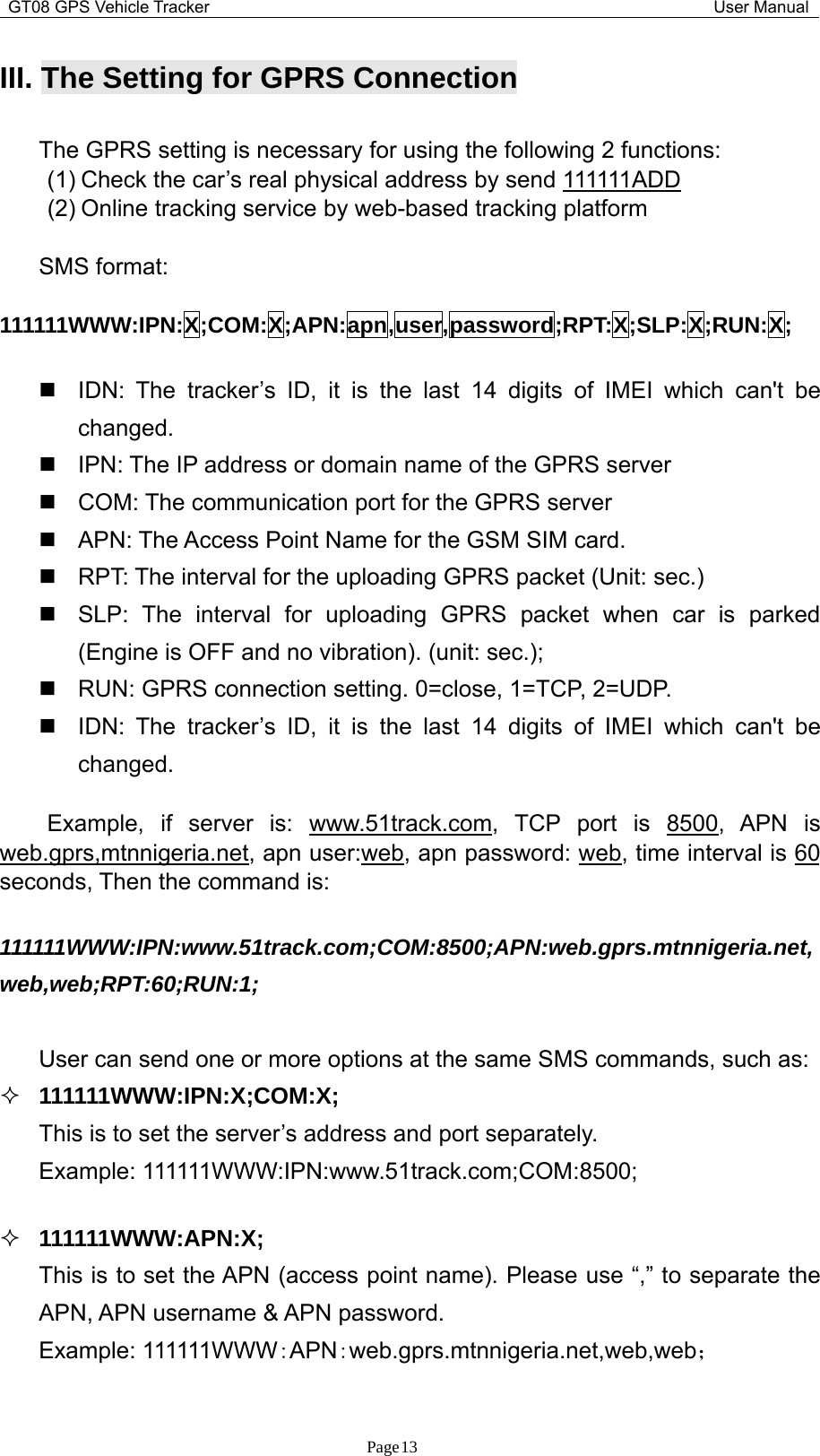 GT08 GPS Vehicle Tracker User ManualPage13III. The Setting for GPRS ConnectionThe GPRS setting is necessary for using the following 2 functions:(1) Check the car’s real physical address by send 111111ADD(2) Online tracking service by web-based tracking platformSMS format:111111WWW:IPN:X;COM:X;APN:apn,user,password;RPT:X;SLP:X;RUN:X;IDN: The tracker’s ID, it is the last 14 digits of IMEI which can&apos;t bechanged.IPN: The IP address or domain name of the GPRS serverCOM: The communication port for the GPRS serverAPN: The Access Point Name for the GSM SIM card.RPT: The interval for the uploading GPRS packet (Unit: sec.)SLP: The interval for uploading GPRS packet when car is parked(Engine is OFF and no vibration). (unit: sec.);RUN: GPRS connection setting. 0=close, 1=TCP, 2=UDP.IDN: The tracker’s ID, it is the last 14 digits of IMEI which can&apos;t bechanged.Example, if server is: www.51track.com, TCP port is 8500, APN isweb.gprs,mtnnigeria.net, apn user:web, apn password: web, time interval is 60seconds, Then the command is:111111WWW:IPN:www.51track.com;COM:8500;APN:web.gprs.mtnnigeria.net,web,web;RPT:60;RUN:1;User can send one or more options at the same SMS commands, such as:111111WWW:IPN:X;COM:X;This is to set the server’s address and port separately.Example: 111111WWW:IPN:www.51track.com;COM:8500;111111WWW:APN:X;This is to set the APN (access point name). Please use “,” to separate theAPN, APN username &amp; APN password.Example: 111111WWW：APN：web.gprs.mtnnigeria.net,web,web；