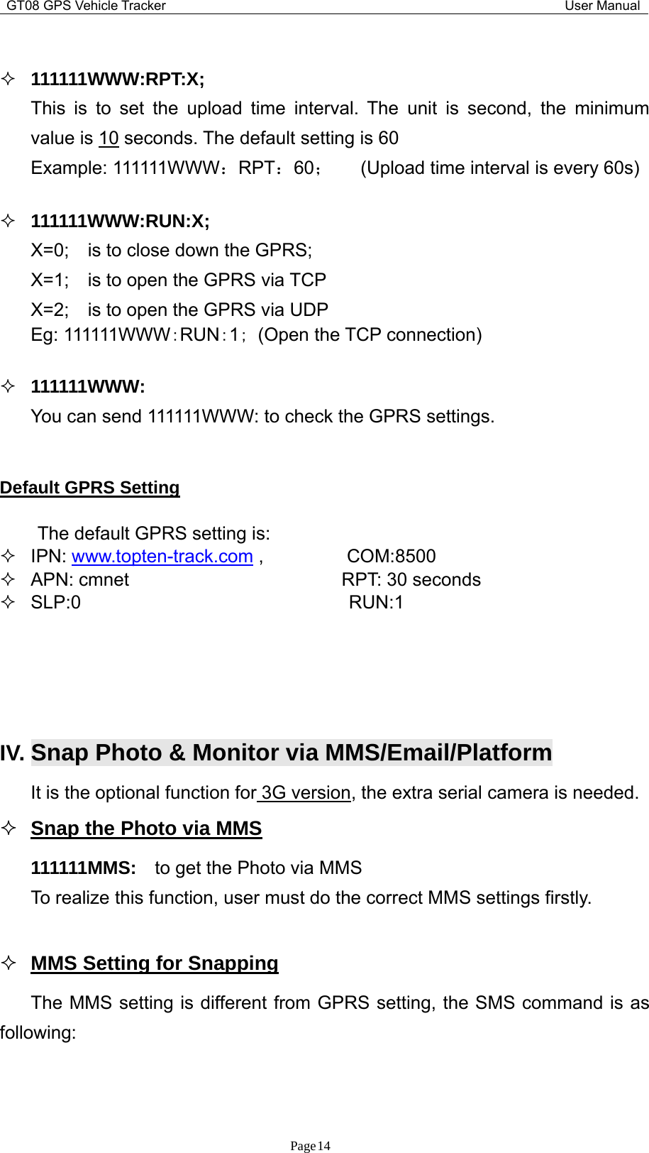 GT08 GPS Vehicle Tracker User ManualPage14111111WWW:RPT:X;This is to set the upload time interval. The unit is second, the minimumvalue is 10 seconds. The default setting is 60Example: 111111WWW：RPT：60；(Upload time interval is every 60s)111111WWW:RUN:X;X=0; is to close down the GPRS;X=1; is to open the GPRS via TCPX=2; is to open the GPRS via UDPEg: 111111WWW：RUN：1；(Open the TCP connection)111111WWW:You can send 111111WWW: to check the GPRS settings.Default GPRS SettingThe default GPRS setting is:IPN: www.topten-track.com , COM:8500APN: cmnet RPT: 30 secondsSLP:0 RUN:1IV. Snap Photo &amp;Monitor via MMS/Email/PlatformIt is the optional function for 3G version, the extra serial camera is needed.Snap the Photo via MMS111111MMS: to get the Photo via MMSTo realize this function, user must do the correct MMS settings firstly.MMS Setting for SnappingThe MMS setting is different from GPRS setting, the SMS command is asfollowing: