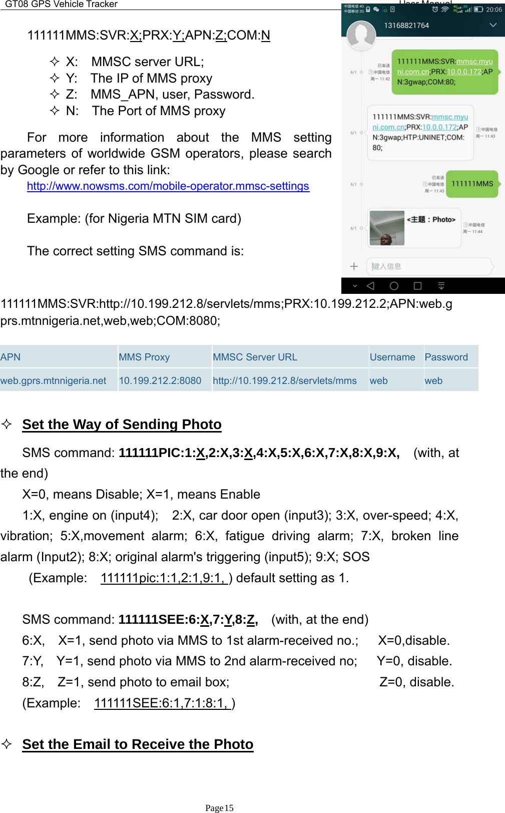 GT08 GPS Vehicle Tracker User ManualPage15111111MMS:SVR:X;PRX:Y;APN:Z;COM:NX: MMSC server URL;Y: The IP of MMS proxyZ: MMS_APN, user, Password.N: The Port of MMS proxyFor more information about the MMS settingparameters of worldwide GSM operators, please searchby Google or refer to this link:http://www.nowsms.com/mobile-operator.mmsc-settingsExample: (for Nigeria MTN SIM card)The correct setting SMS command is:111111MMS:SVR:http://10.199.212.8/servlets/mms;PRX:10.199.212.2;APN:web.gprs.mtnnigeria.net,web,web;COM:8080;APN MMS Proxy MMSC Server URL Username Passwordweb.gprs.mtnnigeria.net 10.199.212.2:8080 http://10.199.212.8/servlets/mms web webSettheWayofSendingPhotoSMS command: 111111PIC:1:X,2:X,3:X,4:X,5:X,6:X,7:X,8:X,9:X, (with, atthe end)X=0, means Disable; X=1, means Enable1:X, engine on (input4); 2:X, car door open (input3); 3:X, over-speed; 4:X,vibration; 5:X,movement alarm; 6:X, fatigue driving alarm; 7:X, broken linealarm (Input2); 8:X; original alarm&apos;s triggering (input5); 9:X; SOS(Example: 111111pic:1:1,2:1,9:1, ) default setting as 1.SMS command: 111111SEE:6:X,7:Y,8:Z,(with, at the end)6:X, X=1, send photo via MMS to 1st alarm-received no.; X=0,disable.7:Y, Y=1, send photo via MMS to 2nd alarm-received no; Y=0, disable.8:Z, Z=1, send photo to email box; Z=0, disable.(Example: 111111SEE:6:1,7:1:8:1, )Set the Email to Receive the Photo