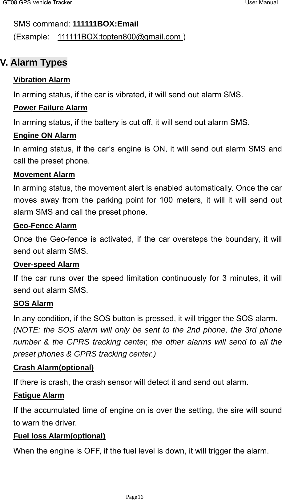 GT08 GPS Vehicle Tracker User ManualPage16SMS command: 111111BOX:Email(Example: 111111BOX:topten800@gmail.com )V. Alarm TypesVibration AlarmIn arming status, if the car is vibrated, it will send out alarm SMS.Power Failure AlarmIn arming status, if the battery is cut off, it will send out alarm SMS.Engine ON AlarmIn arming status, if the car’s engine is ON, it will send out alarm SMS andcall the preset phone.Movement AlarmIn arming status, the movement alert is enabled automatically. Once the carmoves away from the parking point for 100 meters, it will it will send outalarm SMS and call the preset phone.Geo-Fence AlarmOnce the Geo-fence is activated, if the car oversteps the boundary, it willsend out alarm SMS.Over-speed AlarmIf the car runs over the speed limitation continuously for 3 minutes, it willsend out alarm SMS.SOS AlarmIn any condition, if the SOS button is pressed, it will trigger the SOS alarm.(NOTE: the SOS alarm will only be sent to the 2nd phone, the 3rd phonenumber &amp; the GPRS tracking center, the other alarms will send to all thepreset phones &amp; GPRS tracking center.)Crash Alarm(optional)If there is crash, the crash sensor will detect it and send out alarm.Fatigue AlarmIf the accumulated time of engine on is over the setting, the sire will soundto warn the driver.Fuel loss Alarm(optional)When the engine is OFF, if the fuel level is down, it will trigger the alarm.