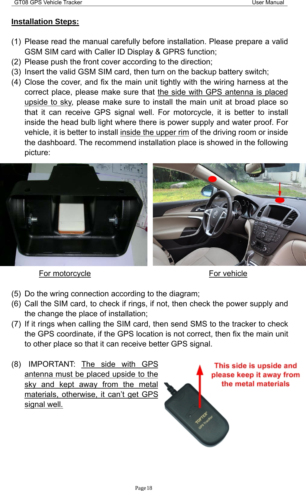 GT08 GPS Vehicle Tracker User ManualPage18Installation Steps:(1) Please read the manual carefully before installation. Please prepare a validGSM SIM card with Caller ID Display &amp; GPRS function;(2) Please push the front cover according to the direction;(3) Insert the valid GSM SIM card, then turn on the backup battery switch;(4) Close the cover, and fix the main unit tightly with the wiring harness at thecorrect place, please make sure that the side with GPS antenna is placedupside to sky, please make sure to install the main unit at broad place sothat it can receive GPS signal well. For motorcycle, it is better to installinside the head bulb light where there is power supply and water proof. Forvehicle, it is better to install inside the upper rim of the driving room or insidethe dashboard. The recommend installation place is showed in the followingpicture:For motorcycle For vehicle(5) Do the wring connection according to the diagram;(6) Call the SIM card, to check if rings, if not, then check the power supply andthe change the place of installation;(7) If it rings when calling the SIM card, then send SMS to the tracker to checkthe GPS coordinate, if the GPS location is not correct, then fix the main unitto other place so that it can receive better GPS signal.(8) IMPORTANT: The side with GPSantenna must be placed upside to thesky and kept away from the metalmaterials, otherwise, it can’t get GPSsignal well.