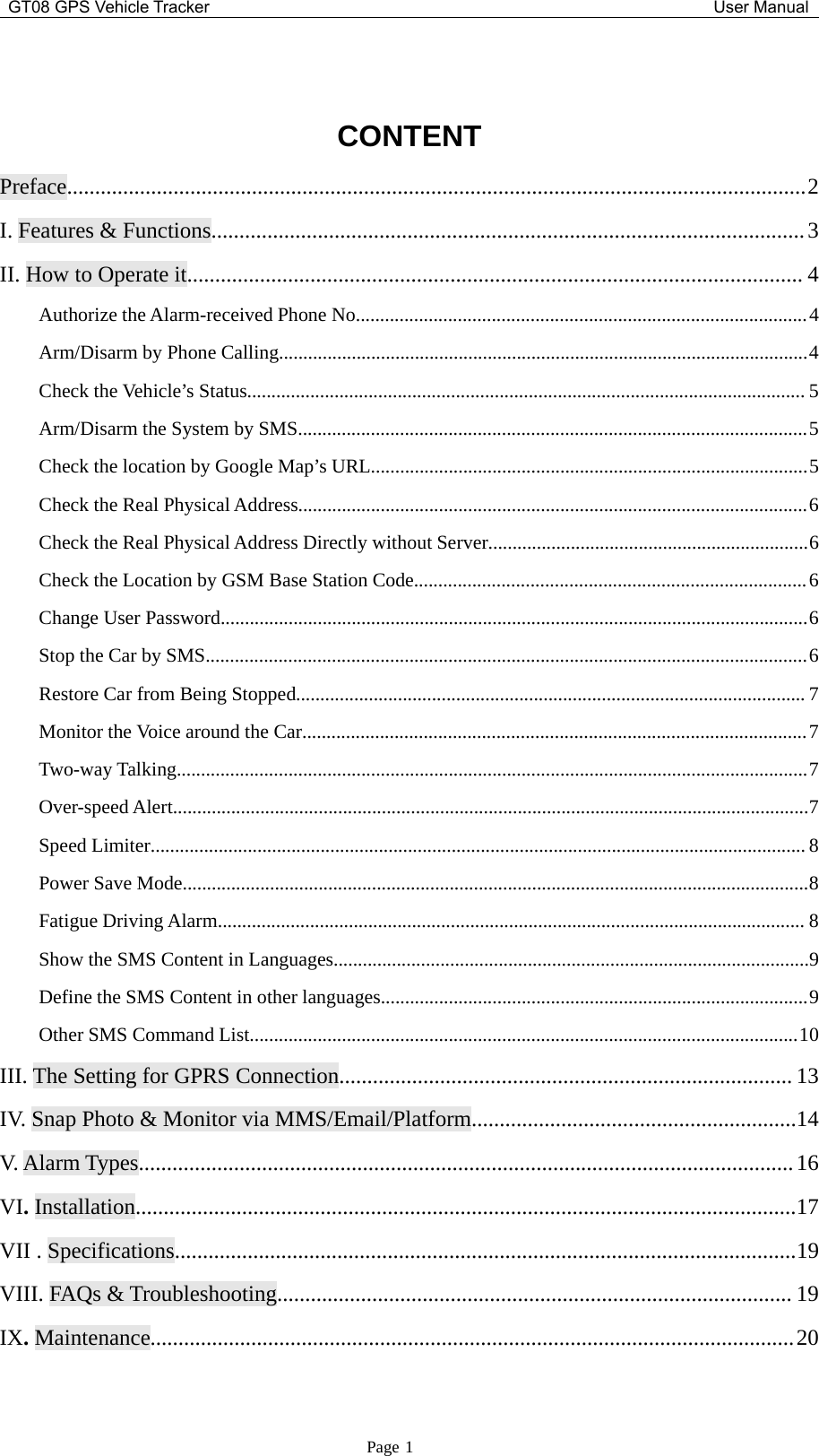 GT08 GPS Vehicle Tracker User ManualPage 1CONTENTPreface....................................................................................................................................2I. Features &amp; Functions..........................................................................................................3II. How to Operate it.............................................................................................................. 4Authorize the Alarm-received Phone No.............................................................................................4Arm/Disarm by Phone Calling.............................................................................................................4Check the Vehicle’s Status................................................................................................................... 5Arm/Disarm the System by SMS.........................................................................................................5Check the location by Google Map’s URL..........................................................................................5Check the Real Physical Address.........................................................................................................6Check the Real Physical Address Directly without Server..................................................................6Check the Location by GSM Base Station Code.................................................................................6Change User Password.........................................................................................................................6Stop the Car by SMS............................................................................................................................6Restore Car from Being Stopped......................................................................................................... 7Monitor the Voice around the Car........................................................................................................7Two-way Talking..................................................................................................................................7Over-speed Alert...................................................................................................................................7Speed Limiter....................................................................................................................................... 8Power Save Mode.................................................................................................................................8Fatigue Driving Alarm......................................................................................................................... 8Show the SMS Content in Languages..................................................................................................9Define the SMS Content in other languages........................................................................................9Other SMS Command List.................................................................................................................10III. The Setting for GPRS Connection................................................................................. 13IV. Snap Photo &amp; Monitor via MMS/Email/Platform..........................................................14V. Alarm Types.....................................................................................................................16VI.Installation......................................................................................................................17VII . Specifications...............................................................................................................19VIII. FAQs &amp;Troubleshooting............................................................................................ 19IX.Maintenance...................................................................................................................20