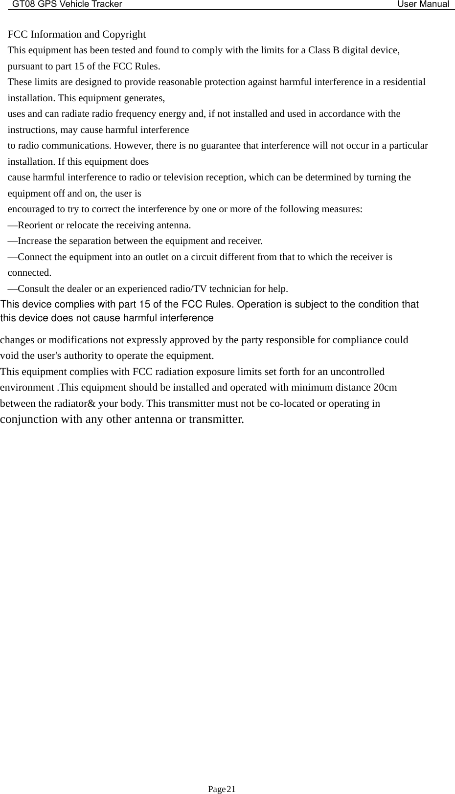 GT08 GPS Vehicle Tracker User ManualPage21FCC Information and CopyrightThis equipment has been tested and found to comply with the limits for a Class B digital device,pursuant to part 15 of the FCC Rules.These limits are designed to provide reasonable protection against harmful interference in a residentialinstallation. This equipment generates,uses and can radiate radio frequency energy and, if not installed and used in accordance with theinstructions, may cause harmful interferenceto radio communications. However, there is no guarantee that interference will not occur in a particularinstallation. If this equipment doescause harmful interference to radio or television reception, which can be determined by turning theequipment off and on, the user isencouraged to try to correct the interference by one or more of the following measures:—Reorient or relocate the receiving antenna.—Increase the separation between the equipment and receiver.—Connect the equipment into an outlet on a circuit different from that to which the receiver isconnected.—Consult the dealer or an experienced radio/TV technician for help.changes or modifications not expressly approved by the party responsible for compliance couldvoid the user&apos;s authority to operate the equipment.This equipment complies with FCC radiation exposure limits set forth for an uncontrolledenvironment .This equipment should be installed and operated with minimum distance 20cmbetween the radiator&amp; your body. This transmitter must not be co-located or operating inconjunction with any other antenna or transmitter.This device complies with part 15 of the FCC Rules. Operation is subject to the condition thatthis device does not cause harmful interference