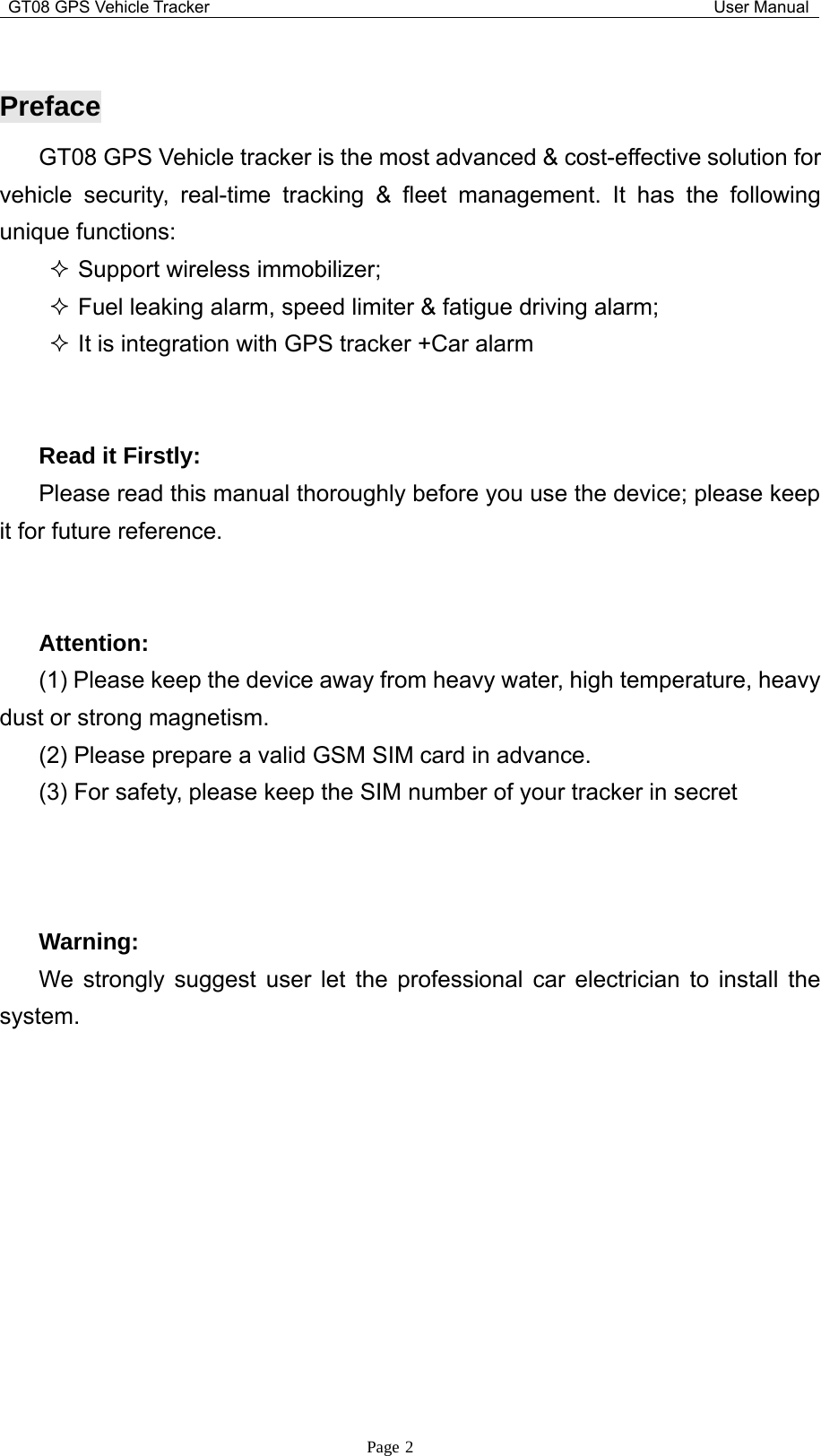 GT08 GPS Vehicle Tracker User ManualPage 2PrefaceGT08 GPS Vehicle tracker is the most advanced &amp; cost-effective solution forvehicle security, real-time tracking &amp; fleet management. It has the followingunique functions:Support wireless immobilizer;Fuel leaking alarm, speed limiter &amp; fatigue driving alarm;It is integration with GPS tracker +Car alarmRead it Firstly:Please read this manual thoroughly before you use the device; please keepit for future reference.Attention:(1) Please keep the device away from heavy water, high temperature, heavydust or strong magnetism.(2) Please prepare a valid GSM SIM card in advance.(3) For safety, please keep the SIM number of your tracker in secretWarning:We strongly suggest user let the professional car electrician to install thesystem.