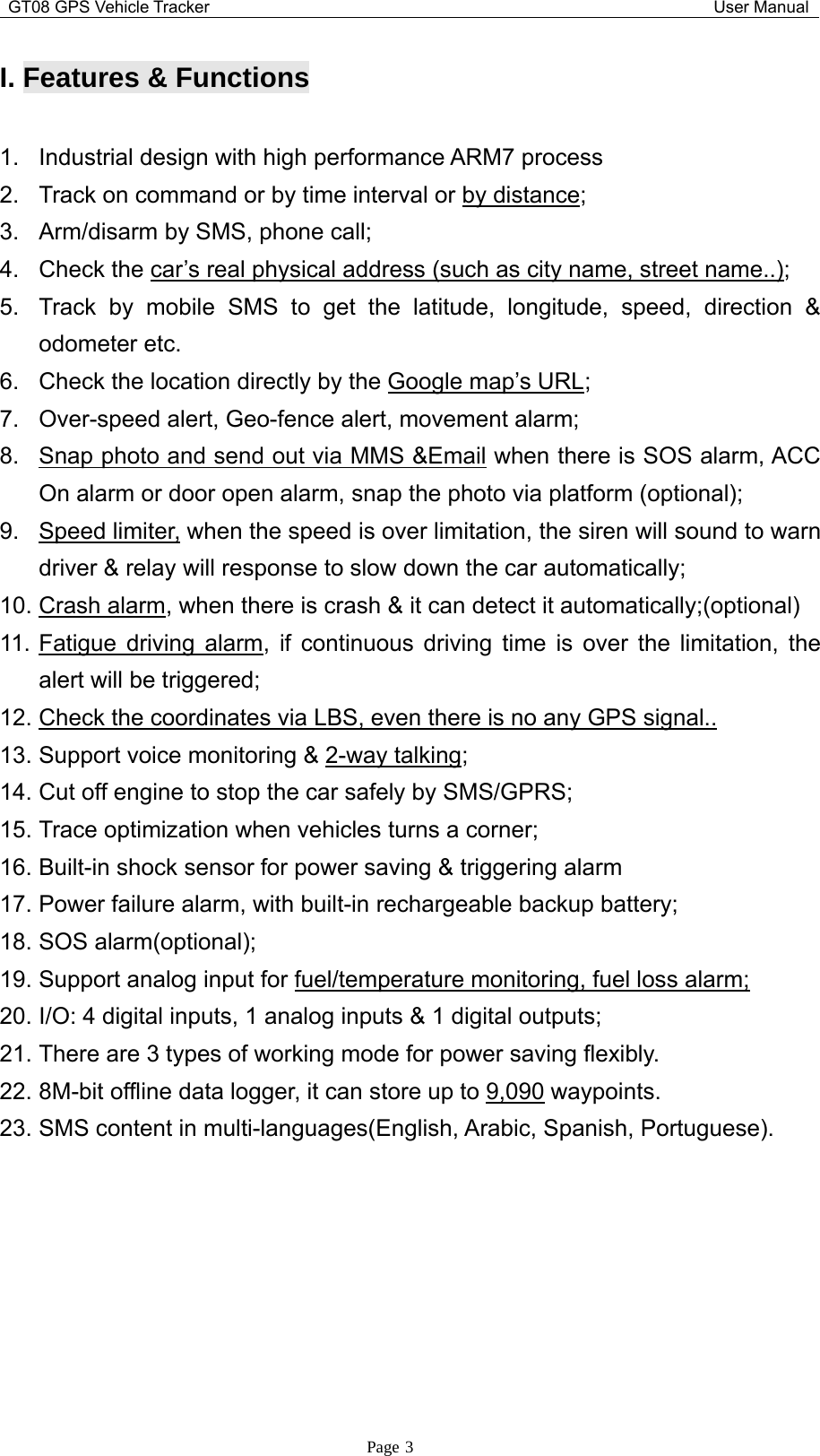 GT08 GPS Vehicle Tracker User ManualPage 3I. Features &amp;Functions1. Industrial design with high performance ARM7 process2. Track on command or by time interval or by distance;3. Arm/disarm by SMS, phone call;4. Check the car’s real physical address (such as city name, street name..);5. Track by mobile SMS to get the latitude, longitude, speed, direction &amp;odometer etc.6. Check the location directly by the Google map’s URL;7. Over-speed alert, Geo-fence alert, movement alarm;8. Snap photo and send out via MMS &amp;Email when there is SOS alarm, ACCOn alarm or door open alarm, snap the photo via platform (optional);9. Speed limiter, when the speed is over limitation, the siren will sound to warndriver &amp; relay will response to slow down the car automatically;10. Crash alarm, when there is crash &amp; it can detect it automatically;(optional)11. Fatigue driving alarm, if continuous driving time is over the limitation, thealert will be triggered;12. Check the coordinates via LBS, even there is no any GPS signal..13. Support voice monitoring &amp; 2-way talking;14. Cut off engine to stop the car safely by SMS/GPRS;15. Trace optimization when vehicles turns a corner;16. Built-in shock sensor for power saving &amp; triggering alarm17. Power failure alarm, with built-in rechargeable backup battery;18. SOS alarm(optional);19. Support analog input for fuel/temperature monitoring, fuel loss alarm;20. I/O: 4 digital inputs, 1 analog inputs &amp; 1 digital outputs;21. There are 3 types of working mode for power saving flexibly.22. 8M-bit offline data logger, it can store up to 9,090 waypoints.23. SMS content in multi-languages(English, Arabic, Spanish, Portuguese).