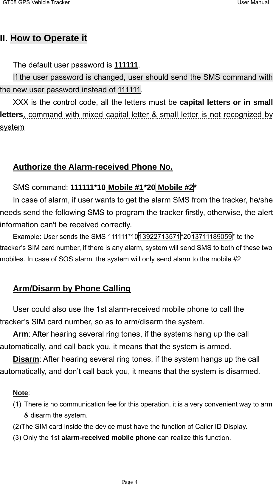 GT08 GPS Vehicle Tracker User ManualPage 4II. How to OperateitThe default user password is 111111.If the user password is changed, user should send the SMS command withthe new user password instead of 111111.XXX is the control code, all the letters must be capital letters or in smallletters, command with mixed capital letter &amp; small letter is not recognized bysystemAuthorize the Alarm-received Phone No.SMS command: 111111*10 Mobile #1*20 Mobile #2*In case of alarm, if user wants to get the alarm SMS from the tracker, he/sheneeds send the following SMS to program the tracker firstly, otherwise, the alertinformationcan&apos;tbereceivedcorrectly.Example: User sends the SMS 111111*1013922713571*2013711189059* to thetracker’s SIM card number, if there is any alarm, system will send SMS to both of these twomobiles. In case of SOS alarm, the system will only send alarm to the mobile #2Arm/Disarm by Phone CallingUser could also use the 1st alarm-received mobile phone to call thetracker’s SIM card number, so as to arm/disarm the system.Arm: After hearing several ring tones, if the systems hang up the callautomatically, and call back you, it means that the system is armed.Disarm: After hearing several ring tones, if the system hangs up the callautomatically, and don’t call back you, it means that the system is disarmed.Note:(1) There is no communication fee for this operation, it is a very convenient way to arm&amp; disarm the system.(2)The SIM card inside the device must have the function of Caller ID Display.(3) Only the 1st alarm-received mobile phone can realize this function.