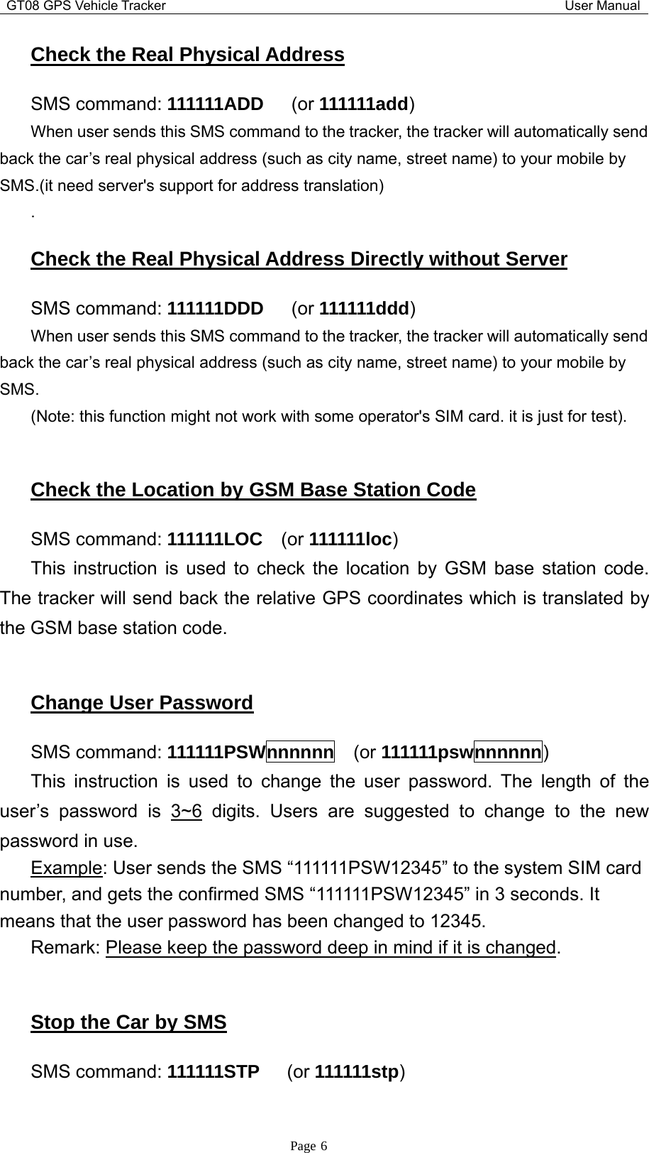 GT08 GPS Vehicle Tracker User ManualPage 6Check the Real Physical AddressSMS command: 111111ADD (or 111111add)When user sends this SMS command to the tracker, the tracker will automatically sendback the car’s real physical address (such as city name, street name) to your mobile bySMS.(it need server&apos;s support for address translation).Check the Real Physical Address Directly without ServerSMS command: 111111DDD (or 111111ddd)When user sends this SMS command to the tracker, the tracker will automatically sendback the car’s real physical address (such as city name, street name) to your mobile bySMS.(Note: this function might not work with some operator&apos;s SIM card. it is just for test).Check the Location by GSM Base Station CodeSMS command: 111111LOC (or 111111loc)This instruction is used to check the location by GSM base station code.The tracker will send back the relative GPS coordinates which is translated bythe GSM base station code.Change User PasswordSMS command: 111111PSWnnnnnn (or 111111pswnnnnnn)This instruction is used to change the user password. The length of theuser’s password is 3~6 digits. Users are suggested to change to the newpassword in use.Example: User sends the SMS “111111PSW12345” to the system SIM cardnumber, and gets the confirmed SMS “111111PSW12345” in 3 seconds. Itmeans that the user password has been changed to 12345.Remark: Please keep the password deep in mind if it is changed.Stop the Car by SMSSMS command: 111111STP (or 111111stp)