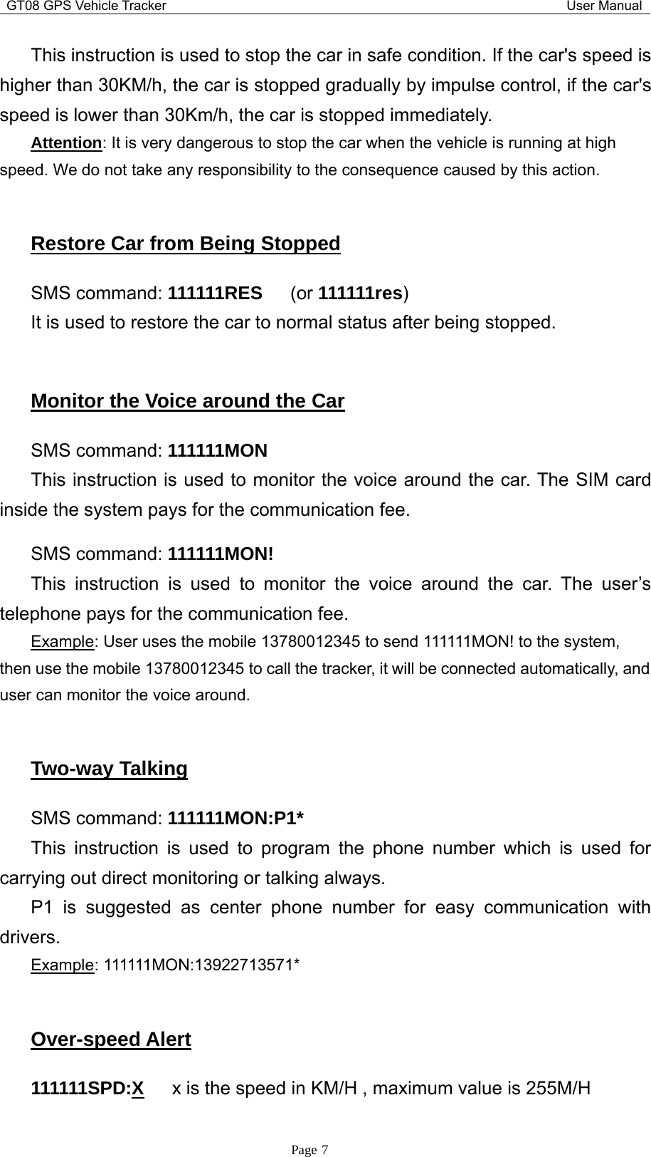 GT08 GPS Vehicle Tracker User ManualPage 7This instruction is used to stop the car in safe condition. If the car&apos;s speed ishigher than 30KM/h, the car is stopped gradually by impulse control, if the car&apos;sspeed is lower than 30Km/h, the car is stopped immediately.Attention: It is very dangerous to stop the car when the vehicle is running at highspeed. We do not take any responsibility to the consequence caused by this action.Restore Car from Being StoppedSMS command: 111111RES (or 111111res)It is used to restore the car to normal status after being stopped.Monitor the Voice around the CarSMS command: 111111MONThis instruction is used to monitor the voice around the car. The SIM cardinside the system pays for the communication fee.SMS command: 111111MON!This instruction is used to monitor the voice around the car. The user’stelephone pays for the communication fee.Example: User uses the mobile 13780012345 to send 111111MON! to the system,then use the mobile 13780012345 to call the tracker, it will be connected automatically, anduser can monitor the voice around.Two-way TalkingSMS command: 111111MON:P1*This instruction is used to program the phone number which is used forcarrying out direct monitoring or talking always.P1 is suggested as center phone number for easy communication withdrivers.Example: 111111MON:13922713571*Over-speed Alert111111SPD:X x is the speed in KM/H , maximum value is 255M/H