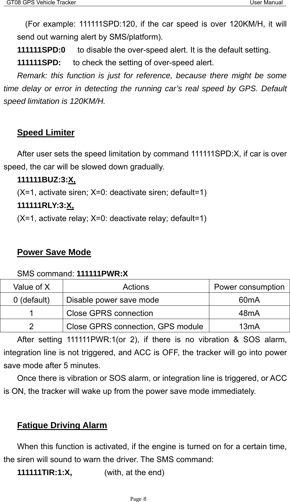 GT08 GPS Vehicle Tracker User ManualPage 8(For example: 111111SPD:120, if the car speed is over 120KM/H, it willsend out warning alert by SMS/platform).111111SPD:0 to disable the over-speed alert. It is the default setting.111111SPD: to check the setting of over-speed alert.Remark: this function is just for reference, because there might be sometime delay or error in detecting the running car’s real speed by GPS. Defaultspeed limitation is 120KM/H.Speed LimiterAfter user sets the speed limitation by command 111111SPD:X, if car is overspeed, the car will be slowed down gradually.111111BUZ:3:X,(X=1, activate siren; X=0: deactivate siren; default=1)111111RLY:3:X,(X=1, activate relay; X=0: deactivate relay; default=1)Power Save ModeSMS command: 111111PWR:XValue of X Actions Power consumption0 (default) Disable power save mode 60mA1 Close GPRS connection 48mA2 Close GPRS connection, GPS module 13mAAfter setting 111111PWR:1(or 2), if there is no vibration &amp; SOS alarm,integration line is not triggered, and ACC is OFF, the tracker will go into powersave mode after 5 minutes.Once there is vibration or SOS alarm, or integration line is triggered, or ACCis ON, the tracker will wake up from the power save mode immediately.Fatigue Driving AlarmWhen this function is activated, if the engine is turned on for a certain time,the siren will sound to warn the driver. The SMS command:111111TIR:1:X, (with, at the end)