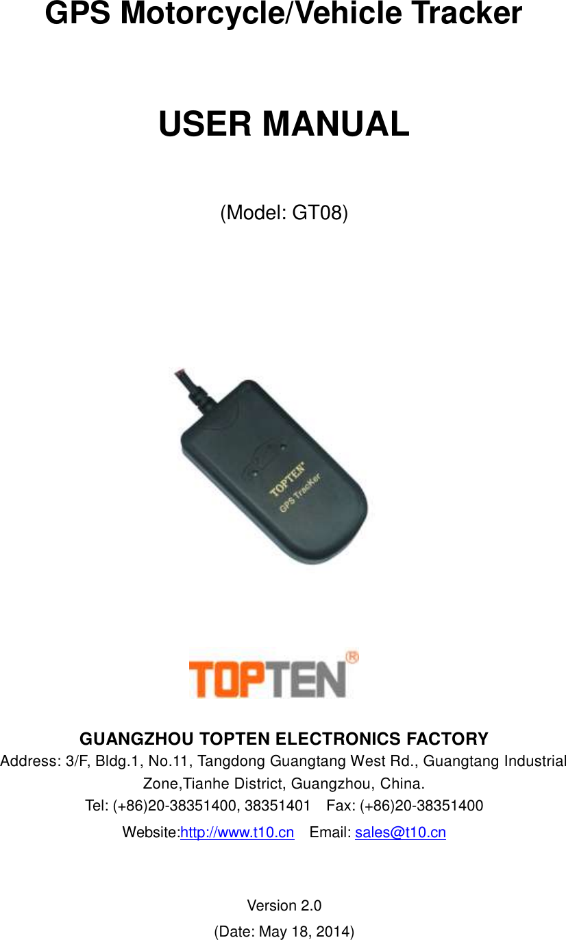     GPS Motorcycle/Vehicle Tracker   USER MANUAL  (Model: GT08)         GUANGZHOU TOPTEN ELECTRONICS FACTORY Address: 3/F, Bldg.1, No.11, Tangdong Guangtang West Rd., Guangtang Industrial Zone,Tianhe District, Guangzhou, China.   Tel: (+86)20-38351400, 38351401  Fax: (+86)20-38351400 Website:http://www.t10.cn  Email: sales@t10.cn                   Version 2.0 (Date: May 18, 2014) 