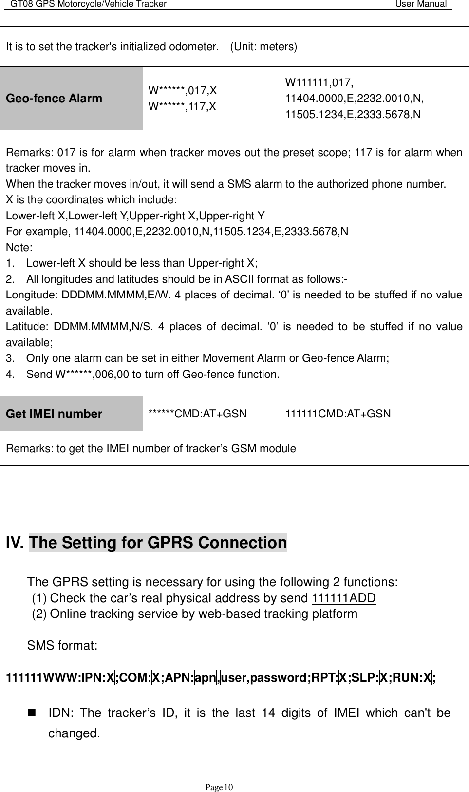 GT08 GPS Motorcycle/Vehicle Tracker                                                                                           User Manual                                     Page   10 It is to set the tracker&apos;s initialized odometer.    (Unit: meters) Geo-fence Alarm W******,017,X   W******,117,X W111111,017, 11404.0000,E,2232.0010,N, 11505.1234,E,2333.5678,N Remarks: 017 is for alarm when tracker moves out the preset scope; 117 is for alarm when tracker moves in.   When the tracker moves in/out, it will send a SMS alarm to the authorized phone number.   X is the coordinates which include:   Lower-left X,Lower-left Y,Upper-right X,Upper-right Y   For example, 11404.0000,E,2232.0010,N,11505.1234,E,2333.5678,N   Note:   1.    Lower-left X should be less than Upper-right X;   2.    All longitudes and latitudes should be in ASCII format as follows:-   Longitude: DDDMM.MMMM,E/W. 4 places of decimal. „0‟ is needed to be stuffed if no value available.   Latitude:  DDMM.MMMM,N/S.  4  places  of  decimal.  „0‟  is  needed  to  be  stuffed  if  no  value available;   3.    Only one alarm can be set in either Movement Alarm or Geo-fence Alarm;   4.    Send W******,006,00 to turn off Geo-fence function. Get IMEI number ******CMD:AT+GSN 111111CMD:AT+GSN Remarks: to get the IMEI number of tracker‟s GSM module    IV. The Setting for GPRS Connection    The GPRS setting is necessary for using the following 2 functions: (1) Check the car‟s real physical address by send 111111ADD (2) Online tracking service by web-based tracking platform    SMS format:    111111WWW:IPN:X;COM:X;APN:apn,user,password;RPT:X;SLP:X;RUN:X;    IDN:  The  tracker‟s  ID,  it  is  the  last  14  digits  of  IMEI  which  can&apos;t  be changed. 
