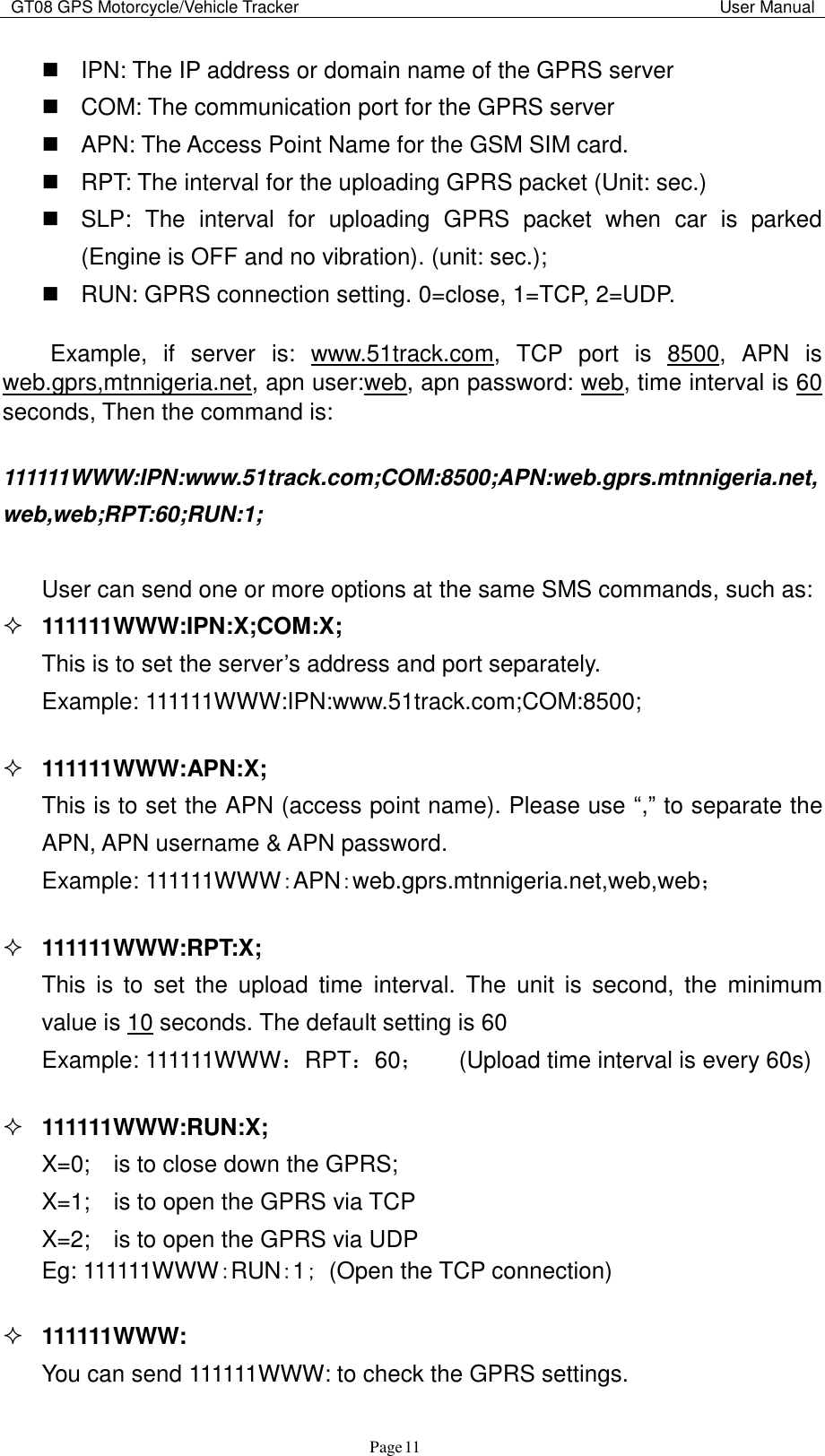 GT08 GPS Motorcycle/Vehicle Tracker                                                                                           User Manual                                     Page   11   IPN: The IP address or domain name of the GPRS server   COM: The communication port for the GPRS server   APN: The Access Point Name for the GSM SIM card.     RPT: The interval for the uploading GPRS packet (Unit: sec.)   SLP:  The  interval  for  uploading  GPRS  packet  when  car  is  parked (Engine is OFF and no vibration). (unit: sec.);   RUN: GPRS connection setting. 0=close, 1=TCP, 2=UDP.    Example,  if  server  is:  www.51track.com,  TCP  port  is  8500,  APN  is web.gprs,mtnnigeria.net, apn user:web, apn password: web, time interval is 60 seconds, Then the command is:  111111WWW:IPN:www.51track.com;COM:8500;APN:web.gprs.mtnnigeria.net,web,web;RPT:60;RUN:1;    User can send one or more options at the same SMS commands, such as:  111111WWW:IPN:X;COM:X;   This is to set the server‟s address and port separately.   Example: 111111WWW:IPN:www.51track.com;COM:8500;     111111WWW:APN:X;   This is to set the APN (access point name). Please use “,” to separate the   APN, APN username &amp; APN password.     Example: 111111WWW：APN：web.gprs.mtnnigeria.net,web,web；   111111WWW:RPT:X;   This  is  to  set  the  upload  time  interval.  The  unit  is  second,  the  minimum   value is 10 seconds. The default setting is 60   Example: 111111WWW：RPT：60；   (Upload time interval is every 60s)   111111WWW:RUN:X; X=0;    is to close down the GPRS;   X=1;    is to open the GPRS via TCP X=2;    is to open the GPRS via UDP Eg: 111111WWW：RUN：1； (Open the TCP connection)   111111WWW: You can send 111111WWW: to check the GPRS settings. 