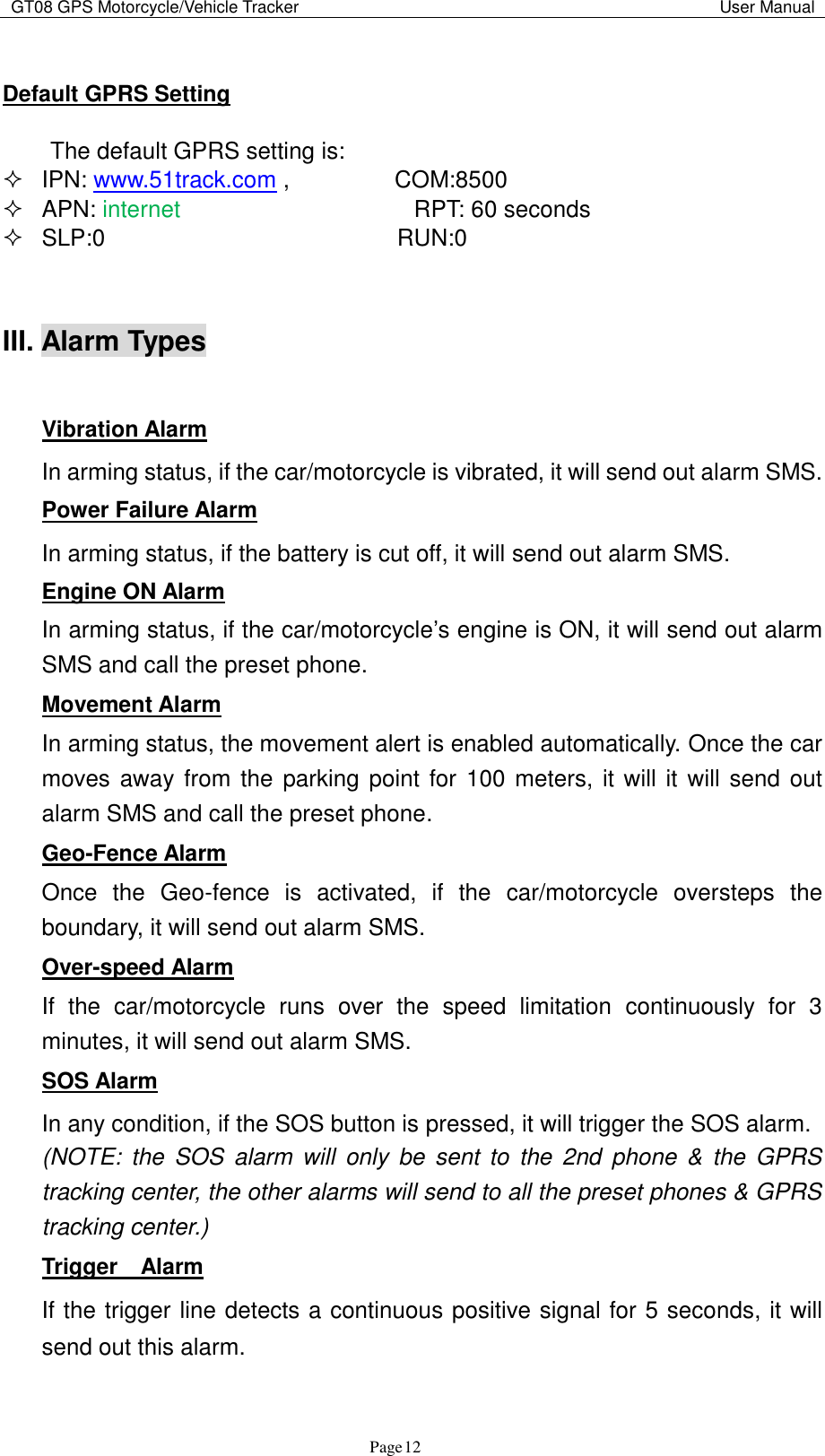 GT08 GPS Motorcycle/Vehicle Tracker                                                                                           User Manual                                     Page   12  Default GPRS Setting  The default GPRS setting is:    IPN: www.51track.com ,                  COM:8500   APN: internet                    RPT: 60 seconds   SLP:0                         RUN:0   III. Alarm Types    Vibration Alarm In arming status, if the car/motorcycle is vibrated, it will send out alarm SMS. Power Failure Alarm In arming status, if the battery is cut off, it will send out alarm SMS. Engine ON Alarm In arming status, if the car/motorcycle‟s engine is ON, it will send out alarm SMS and call the preset phone. Movement Alarm In arming status, the movement alert is enabled automatically. Once the car moves away from the parking point for 100 meters, it will it will send out alarm SMS and call the preset phone. Geo-Fence Alarm Once  the  Geo-fence  is  activated,  if  the  car/motorcycle  oversteps  the boundary, it will send out alarm SMS. Over-speed Alarm If  the  car/motorcycle  runs  over  the  speed  limitation  continuously  for  3 minutes, it will send out alarm SMS. SOS Alarm In any condition, if the SOS button is pressed, it will trigger the SOS alarm. (NOTE:  the  SOS  alarm  will  only  be  sent to  the 2nd  phone  &amp;  the  GPRS tracking center, the other alarms will send to all the preset phones &amp; GPRS tracking center.)   Trigger    Alarm If the trigger line detects a continuous positive signal for 5 seconds, it will send out this alarm. 