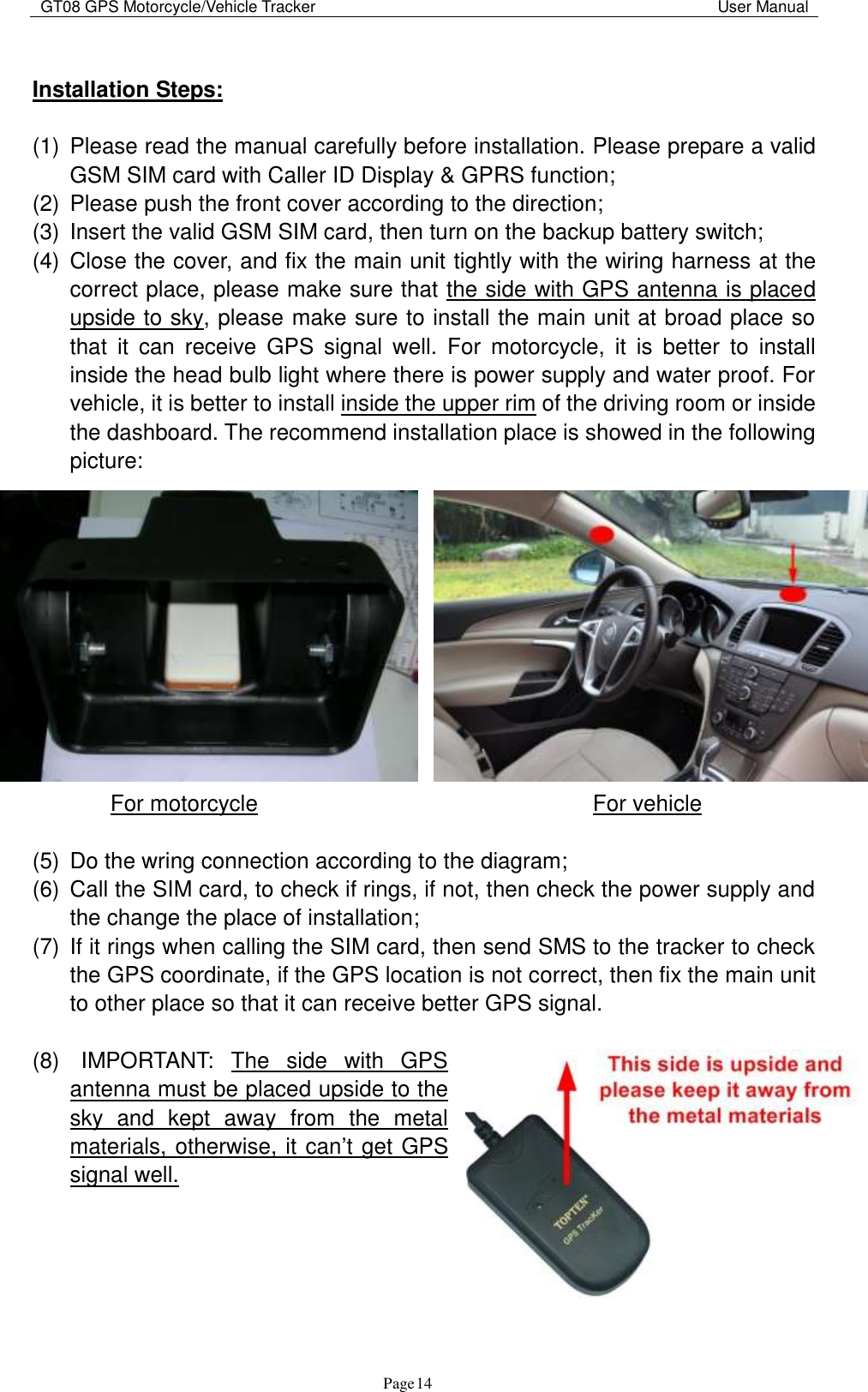 GT08 GPS Motorcycle/Vehicle Tracker                                                                                           User Manual                                     Page   14  Installation Steps:  (1)  Please read the manual carefully before installation. Please prepare a valid GSM SIM card with Caller ID Display &amp; GPRS function; (2)  Please push the front cover according to the direction; (3)  Insert the valid GSM SIM card, then turn on the backup battery switch; (4)  Close the cover, and fix the main unit tightly with the wiring harness at the correct place, please make sure that the side with GPS antenna is placed upside to sky, please make sure to install the main unit at broad place so that  it  can  receive  GPS  signal  well.  For  motorcycle,  it  is  better  to  install inside the head bulb light where there is power supply and water proof. For vehicle, it is better to install inside the upper rim of the driving room or inside the dashboard. The recommend installation place is showed in the following picture:                   For motorcycle                              For vehicle     (5)  Do the wring connection according to the diagram; (6)  Call the SIM card, to check if rings, if not, then check the power supply and the change the place of installation; (7)  If it rings when calling the SIM card, then send SMS to the tracker to check the GPS coordinate, if the GPS location is not correct, then fix the main unit to other place so that it can receive better GPS signal.    (8)    IMPORTANT:  The  side  with  GPS antenna must be placed upside to the sky  and  kept  away  from  the  metal materials, otherwise, it can‟t get GPS signal well.        