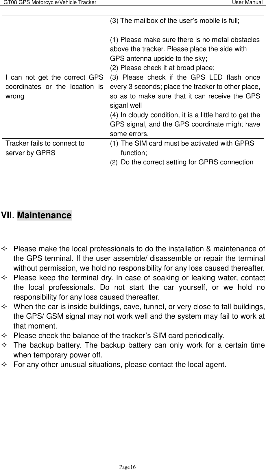 GT08 GPS Motorcycle/Vehicle Tracker                                                                                           User Manual                                     Page   16 (3) The mailbox of the user‟s mobile is full; I  can  not  get  the  correct  GPS coordinates  or  the  location  is wrong (1) Please make sure there is no metal obstacles above the tracker. Please place the side with GPS antenna upside to the sky; (2) Please check it at broad place; (3)  Please  check  if  the  GPS  LED  flash  once every 3 seconds; place the tracker to other place, so as to make sure that it can receive the GPS siganl well (4) In cloudy condition, it is a little hard to get the GPS signal, and the GPS coordinate might have some errors.   Tracker fails to connect to server by GPRS (1) The SIM card must be activated with GPRS function; (2)  Do the correct setting for GPRS connection     VII. Maintenance     Please make the local professionals to do the installation &amp; maintenance of the GPS terminal. If the user assemble/ disassemble or repair the terminal without permission, we hold no responsibility for any loss caused thereafter.   Please keep the terminal dry. In case of soaking or leaking water, contact the  local  professionals.  Do  not  start  the  car  yourself,  or  we  hold  no responsibility for any loss caused thereafter.   When the car is inside buildings, cave, tunnel, or very close to tall buildings, the GPS/ GSM signal may not work well and the system may fail to work at that moment.     Please check the balance of the tracker‟s SIM card periodically.   The backup  battery.  The backup  battery can only work for  a  certain time when temporary power off.     For any other unusual situations, please contact the local agent.    