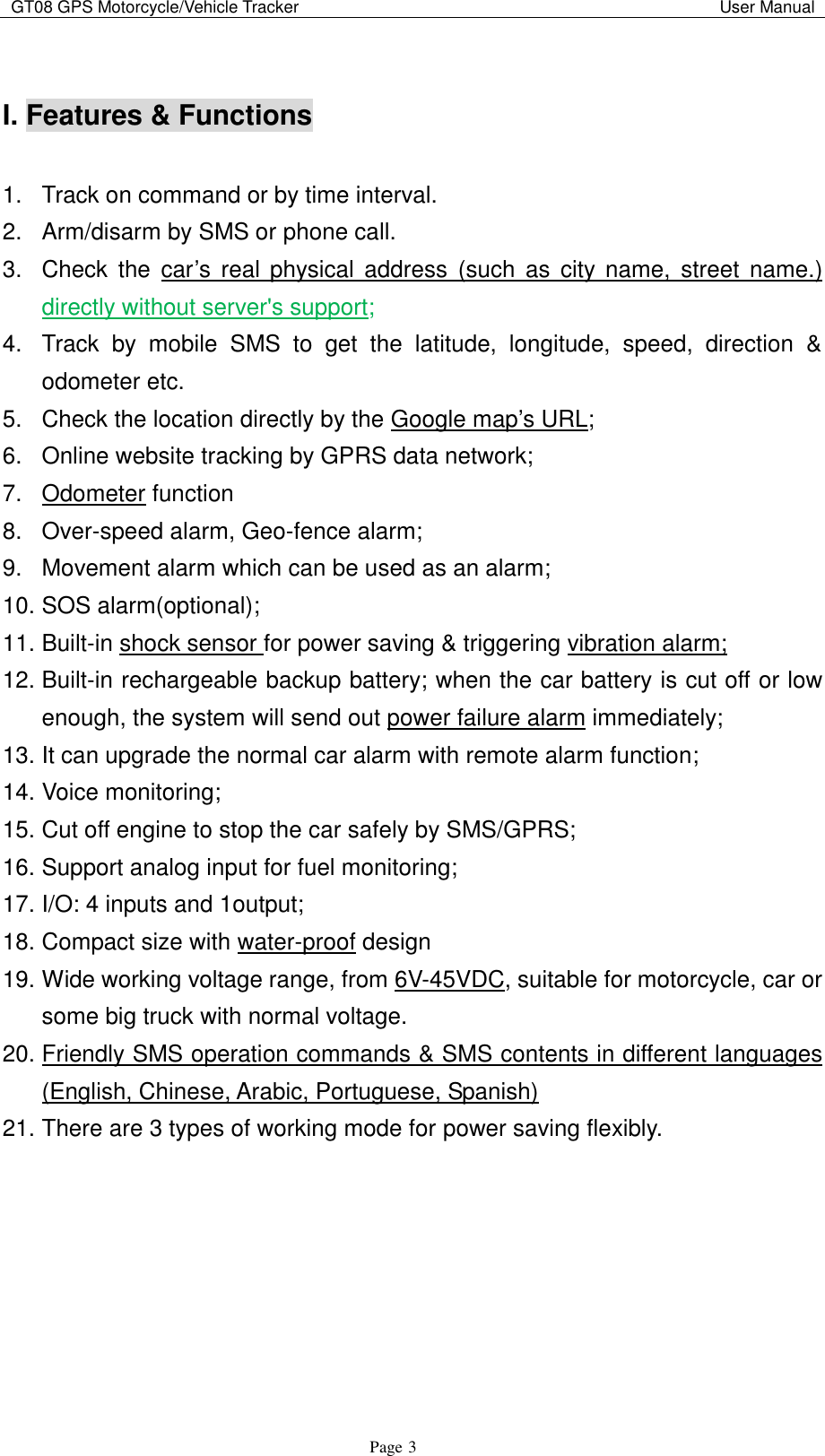 GT08 GPS Motorcycle/Vehicle Tracker                                                                                           User Manual                                     Page   3  I. Features &amp; Functions    1.  Track on command or by time interval. 2.  Arm/disarm by SMS or phone call. 3.  Check  the  car‟s real  physical  address  (such  as  city  name,  street name.) directly without server&apos;s support; 4.  Track  by  mobile  SMS  to  get  the  latitude,  longitude,  speed,  direction  &amp; odometer etc. 5.  Check the location directly by the Google map‟s URL; 6.  Online website tracking by GPRS data network; 7.  Odometer function 8.  Over-speed alarm, Geo-fence alarm; 9.  Movement alarm which can be used as an alarm; 10. SOS alarm(optional); 11. Built-in shock sensor for power saving &amp; triggering vibration alarm; 12. Built-in rechargeable backup battery; when the car battery is cut off or low enough, the system will send out power failure alarm immediately; 13. It can upgrade the normal car alarm with remote alarm function; 14. Voice monitoring; 15. Cut off engine to stop the car safely by SMS/GPRS; 16. Support analog input for fuel monitoring; 17. I/O: 4 inputs and 1output; 18. Compact size with water-proof design 19. Wide working voltage range, from 6V-45VDC, suitable for motorcycle, car or some big truck with normal voltage. 20. Friendly SMS operation commands &amp; SMS contents in different languages (English, Chinese, Arabic, Portuguese, Spanish) 21. There are 3 types of working mode for power saving flexibly.        