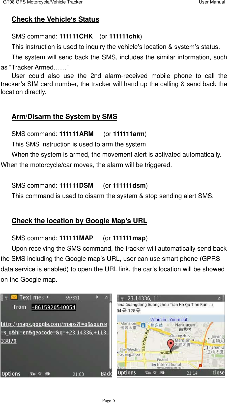 GT08 GPS Motorcycle/Vehicle Tracker                                                                                           User Manual                                     Page   5 Check the Vehicle’s Status SMS command: 111111CHK  (or 111111chk) This instruction is used to inquiry the vehicle‟s location &amp; system‟s status. The system will send back the SMS, includes the similar information, such as “Tracker Armed……”   User  could  also  use  the 2nd alarm-received  mobile  phone  to  call  the tracker‟s SIM card number, the tracker will hand up the calling &amp; send back the   location directly.  Arm/Disarm the System by SMS SMS command: 111111ARM    (or 111111arm) This SMS instruction is used to arm the system When the system is armed, the movement alert is activated automatically. When the motorcycle/car moves, the alarm will be triggered.  SMS command: 111111DSM    (or 111111dsm) This command is used to disarm the system &amp; stop sending alert SMS.  Check the location by Google Map’s URL SMS command: 111111MAP      (or 111111map) Upon receiving the SMS command, the tracker will automatically send back the SMS including the Google map‟s URL, user can use smart phone (GPRS data service is enabled) to open the URL link, the car‟s location will be showed on the Google map.   