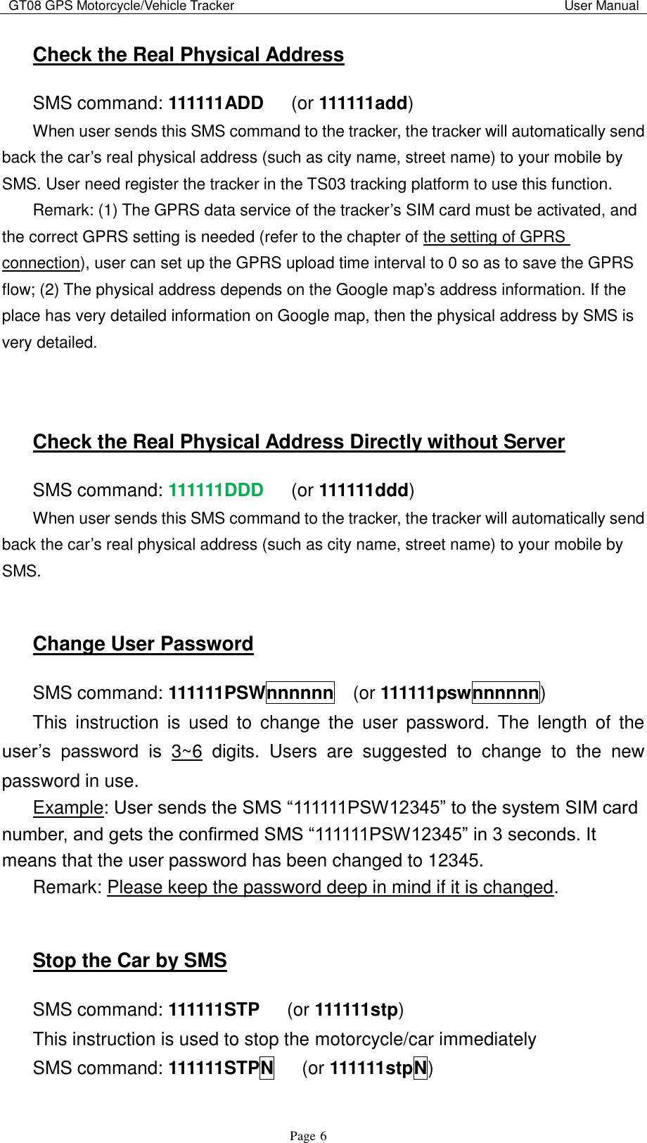 GT08 GPS Motorcycle/Vehicle Tracker                                                                                           User Manual                                     Page   6 Check the Real Physical Address SMS command: 111111ADD    (or 111111add) When user sends this SMS command to the tracker, the tracker will automatically send back the car‟s real physical address (such as city name, street name) to your mobile by SMS. User need register the tracker in the TS03 tracking platform to use this function. Remark: (1) The GPRS data service of the tracker‟s SIM card must be activated, and the correct GPRS setting is needed (refer to the chapter of the setting of GPRS connection), user can set up the GPRS upload time interval to 0 so as to save the GPRS flow; (2) The physical address depends on the Google map‟s address information. If the place has very detailed information on Google map, then the physical address by SMS is very detailed.   Check the Real Physical Address Directly without Server SMS command: 111111DDD    (or 111111ddd) When user sends this SMS command to the tracker, the tracker will automatically send back the car‟s real physical address (such as city name, street name) to your mobile by SMS.  Change User Password SMS command: 111111PSWnnnnnn  (or 111111pswnnnnnn) This  instruction  is  used  to  change  the  user  password.  The length  of  the user‟s  password  is  3~6  digits.  Users  are  suggested  to  change  to  the  new password in use. Example: User sends the SMS “111111PSW12345” to the system SIM card number, and gets the confirmed SMS “111111PSW12345” in 3 seconds. It means that the user password has been changed to 12345. Remark: Please keep the password deep in mind if it is changed.  Stop the Car by SMS SMS command: 111111STP    (or 111111stp) This instruction is used to stop the motorcycle/car immediately SMS command: 111111STPN    (or 111111stpN) 