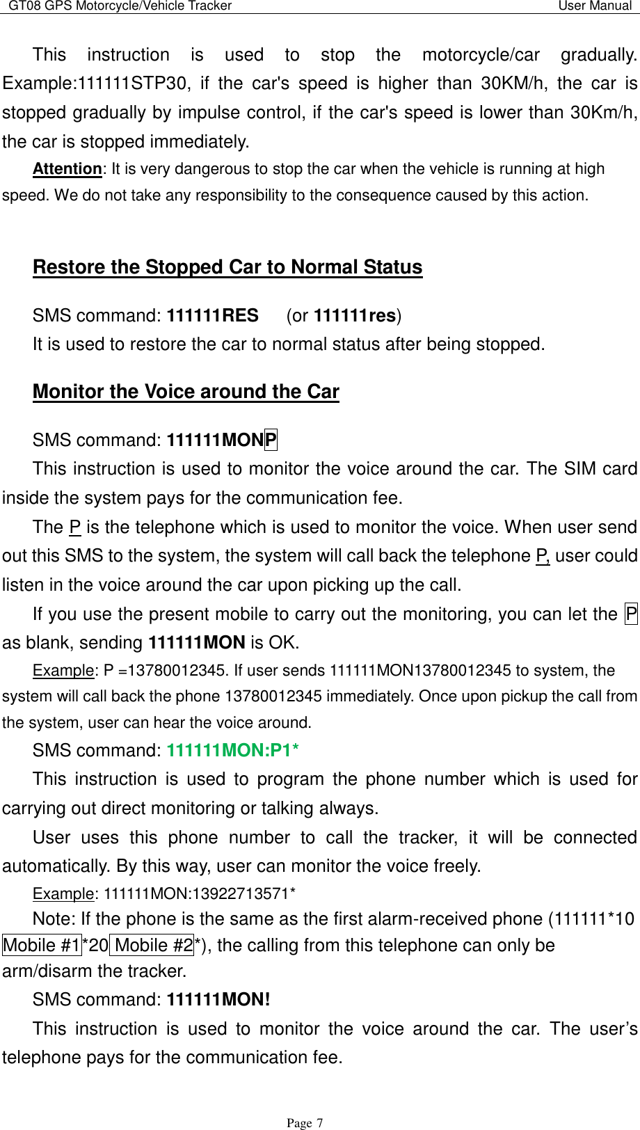 GT08 GPS Motorcycle/Vehicle Tracker                                                                                           User Manual                                     Page   7 This  instruction  is  used  to  stop  the  motorcycle/car  gradually. Example:111111STP30,  if  the  car&apos;s  speed  is  higher  than  30KM/h,  the  car  is stopped gradually by impulse control, if the car&apos;s speed is lower than 30Km/h, the car is stopped immediately. Attention: It is very dangerous to stop the car when the vehicle is running at high speed. We do not take any responsibility to the consequence caused by this action.  Restore the Stopped Car to Normal Status SMS command: 111111RES    (or 111111res) It is used to restore the car to normal status after being stopped.   Monitor the Voice around the Car SMS command: 111111MONP This instruction is used to monitor the voice around the car. The SIM card inside the system pays for the communication fee. The P is the telephone which is used to monitor the voice. When user send out this SMS to the system, the system will call back the telephone P, user could listen in the voice around the car upon picking up the call. If you use the present mobile to carry out the monitoring, you can let the P as blank, sending 111111MON is OK. Example: P =13780012345. If user sends 111111MON13780012345 to system, the system will call back the phone 13780012345 immediately. Once upon pickup the call from the system, user can hear the voice around. SMS command: 111111MON:P1* This  instruction  is  used  to  program  the  phone  number  which  is  used  for carrying out direct monitoring or talking always. User  uses  this  phone  number  to  call  the  tracker,  it  will  be  connected automatically. By this way, user can monitor the voice freely. Example: 111111MON:13922713571* Note: If the phone is the same as the first alarm-received phone (111111*10 Mobile #1*20 Mobile #2*), the calling from this telephone can only be arm/disarm the tracker. SMS command: 111111MON! This  instruction  is  used  to  monitor  the  voice  around  the  car.  The  user‟s telephone pays for the communication fee. 