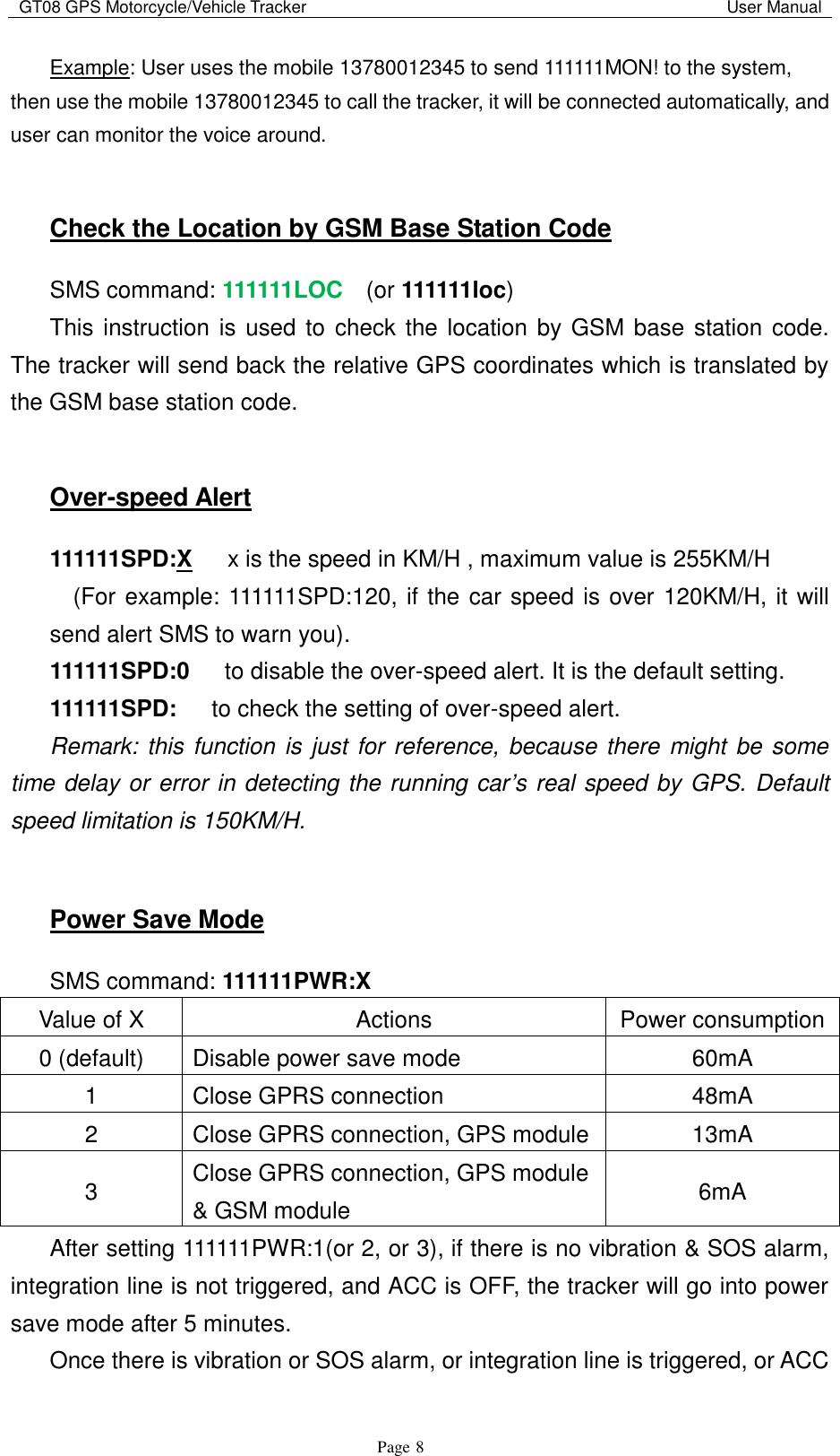 GT08 GPS Motorcycle/Vehicle Tracker                                                                                           User Manual                                     Page   8 Example: User uses the mobile 13780012345 to send 111111MON! to the system, then use the mobile 13780012345 to call the tracker, it will be connected automatically, and user can monitor the voice around.  Check the Location by GSM Base Station Code SMS command: 111111LOC  (or 111111loc) This instruction is used to  check the location by GSM base station code. The tracker will send back the relative GPS coordinates which is translated by the GSM base station code.  Over-speed Alert 111111SPD:X   x is the speed in KM/H , maximum value is 255KM/H       (For example: 111111SPD:120, if the car speed is over 120KM/H, it will send alert SMS to warn you). 111111SPD:0    to disable the over-speed alert. It is the default setting. 111111SPD:    to check the setting of over-speed alert. Remark: this function is just for reference, because there might be some time delay or error in detecting the running car’s real speed by GPS. Default speed limitation is 150KM/H.  Power Save Mode SMS command: 111111PWR:X Value of X Actions Power consumption 0 (default) Disable power save mode 60mA 1 Close GPRS connection 48mA 2 Close GPRS connection, GPS module 13mA 3 Close GPRS connection, GPS module &amp; GSM module 6mA After setting 111111PWR:1(or 2, or 3), if there is no vibration &amp; SOS alarm, integration line is not triggered, and ACC is OFF, the tracker will go into power save mode after 5 minutes. Once there is vibration or SOS alarm, or integration line is triggered, or ACC 