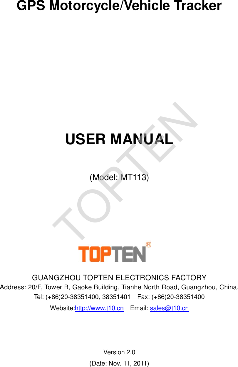      GPS Motorcycle/Vehicle Tracker        USER MANUAL  (Model: MT113)        GUANGZHOU TOPTEN ELECTRONICS FACTORY Address: 20/F, Tower B, Gaoke Building, Tianhe North Road, Guangzhou, China.  Tel: (+86)20-38351400, 38351401  Fax: (+86)20-38351400 Website:http://www.t10.cn  Email: sales@t10.cn     Version 2.0 (Date: Nov. 11, 2011)  TOPTEN