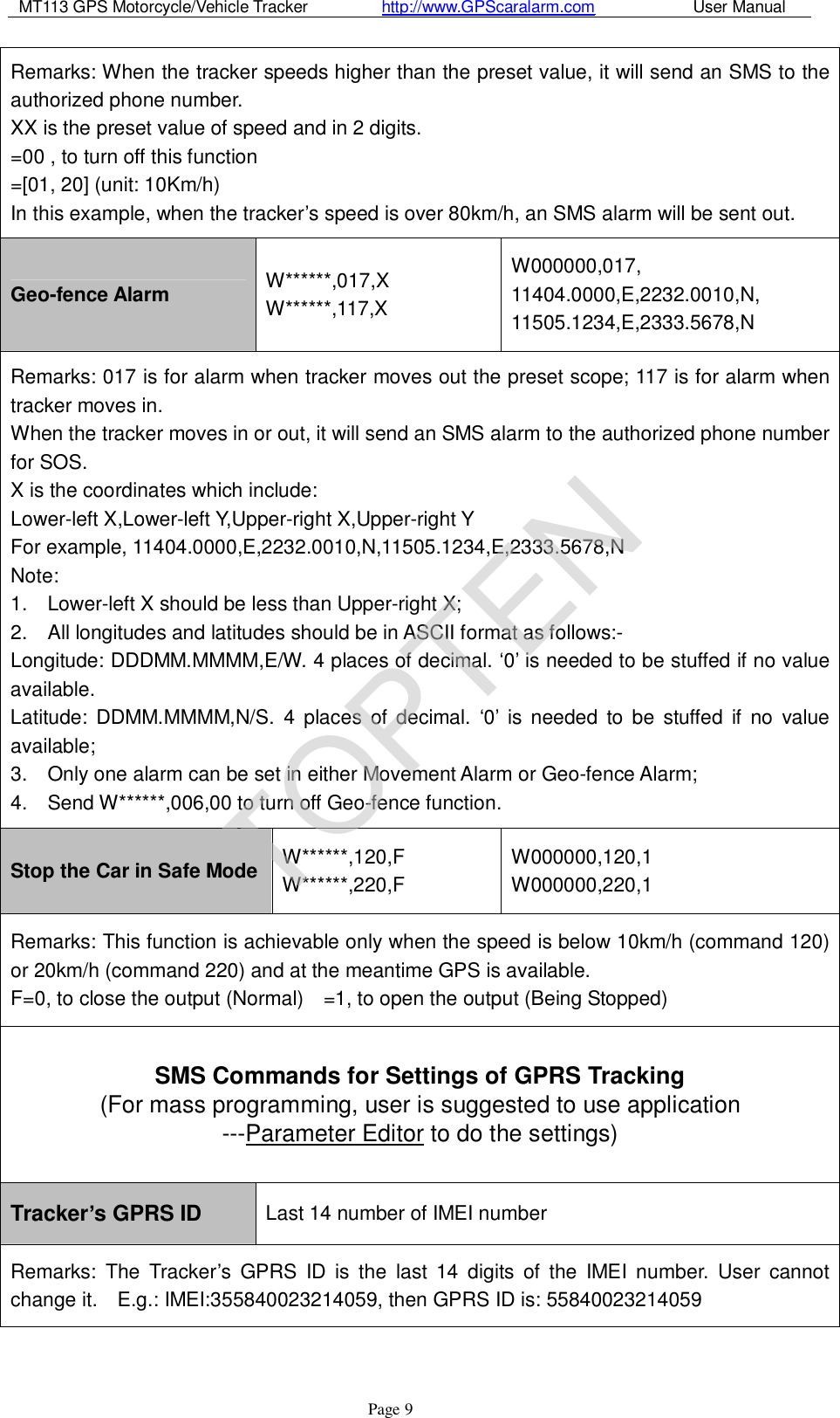 MT113 GPS Motorcycle/Vehicle Tracker         http://www.GPScaralarm.com            User Manual                   Page   9 Remarks: When the tracker speeds higher than the preset value, it will send an SMS to the authorized phone number.  XX is the preset value of speed and in 2 digits.  =00 , to turn off this function  =[01, 20] (unit: 10Km/h)  In this example, when the tracker’s speed is over 80km/h, an SMS alarm will be sent out. Geo-fence Alarm  W******,017,X  W******,117,X W000000,017, 11404.0000,E,2232.0010,N, 11505.1234,E,2333.5678,N Remarks: 017 is for alarm when tracker moves out the preset scope; 117 is for alarm when tracker moves in.  When the tracker moves in or out, it will send an SMS alarm to the authorized phone number for SOS.  X is the coordinates which include:  Lower-left X,Lower-left Y,Upper-right X,Upper-right Y  For example, 11404.0000,E,2232.0010,N,11505.1234,E,2333.5678,N  Note:  1.  Lower-left X should be less than Upper-right X;  2.  All longitudes and latitudes should be in ASCII format as follows:-  Longitude: DDDMM.MMMM,E/W. 4 places of decimal. ‘0’ is needed to be stuffed if no value available.  Latitude: DDMM.MMMM,N/S. 4 places of decimal.  ‘0’ is needed to be stuffed if no value available;  3.  Only one alarm can be set in either Movement Alarm or Geo-fence Alarm;  4.  Send W******,006,00 to turn off Geo-fence function. Stop the Car in Safe Mode W******,120,F W******,220,F W000000,120,1 W000000,220,1 Remarks: This function is achievable only when the speed is below 10km/h (command 120) or 20km/h (command 220) and at the meantime GPS is available.  F=0, to close the output (Normal)  =1, to open the output (Being Stopped) SMS Commands for Settings of GPRS Tracking                      (For mass programming, user is suggested to use application     ---Parameter Editor to do the settings) Tracker’s GPRS ID  Last 14 number of IMEI number Remarks: The Tracker’s GPRS ID is the last 14 digits of the IMEI number. User cannot change it.  E.g.: IMEI:355840023214059, then GPRS ID is: 55840023214059 TOPTEN