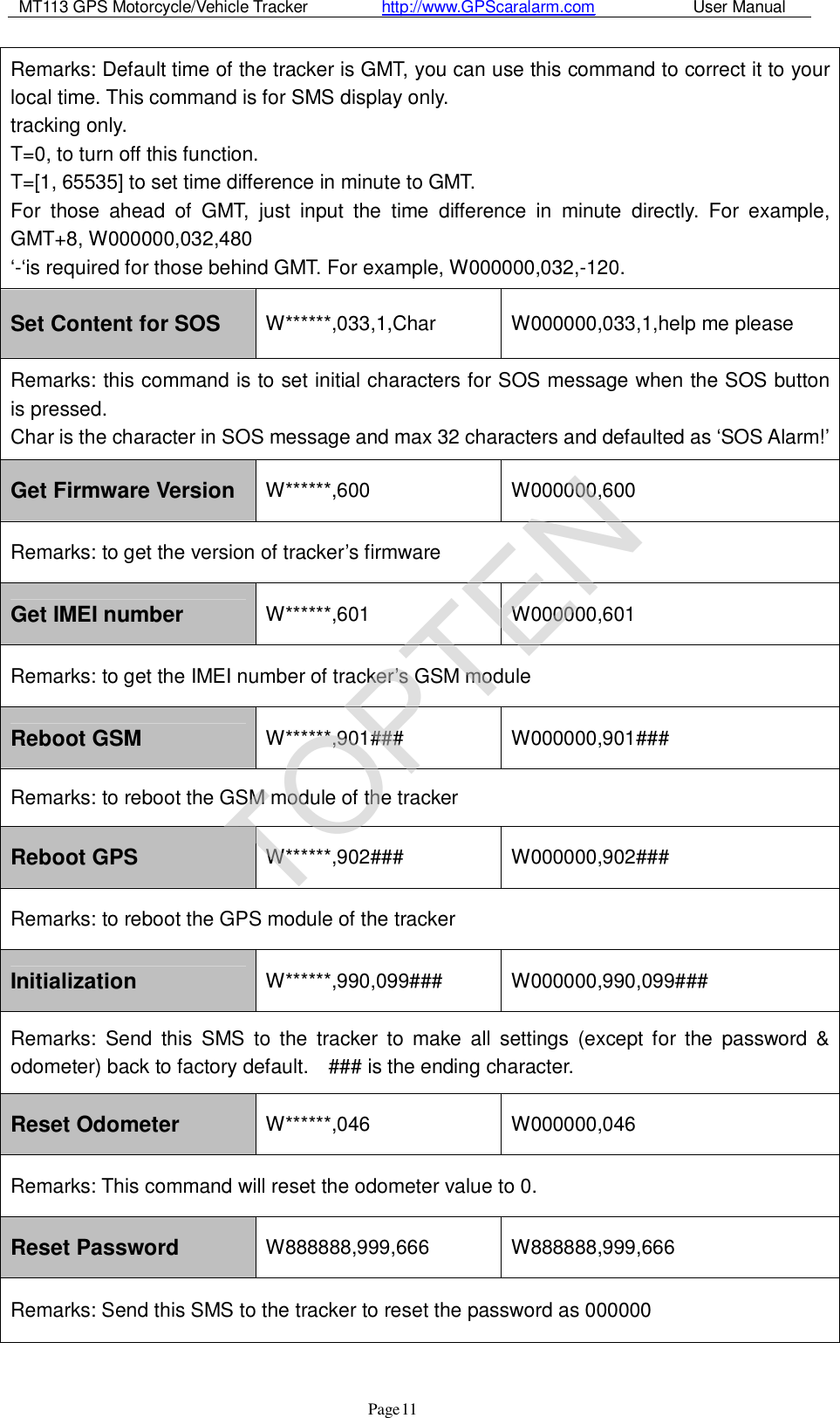 MT113 GPS Motorcycle/Vehicle Tracker         http://www.GPScaralarm.com            User Manual                   Page   11 Remarks: Default time of the tracker is GMT, you can use this command to correct it to your local time. This command is for SMS display only. tracking only.  T=0, to turn off this function.  T=[1, 65535] to set time difference in minute to GMT.  For those ahead of GMT, just input the time difference in minute directly. For example, GMT+8, W000000,032,480  ‘-‘is required for those behind GMT. For example, W000000,032,-120. Set Content for SOS  W******,033,1,Char  W000000,033,1,help me please Remarks: this command is to set initial characters for SOS message when the SOS button  is pressed.  Char is the character in SOS message and max 32 characters and defaulted as ‘SOS Alarm!’ Get Firmware Version  W******,600  W000000,600 Remarks: to get the version of tracker’s firmware Get IMEI number  W******,601  W000000,601 Remarks: to get the IMEI number of tracker’s GSM module Reboot GSM  W******,901###  W000000,901### Remarks: to reboot the GSM module of the tracker Reboot GPS  W******,902###  W000000,902### Remarks: to reboot the GPS module of the tracker Initialization  W******,990,099###  W000000,990,099### Remarks: Send this SMS to the tracker to make all settings (except for the password &amp; odometer) back to factory default.  ### is the ending character. Reset Odometer  W******,046  W000000,046 Remarks: This command will reset the odometer value to 0. Reset Password  W888888,999,666  W888888,999,666 Remarks: Send this SMS to the tracker to reset the password as 000000 TOPTEN