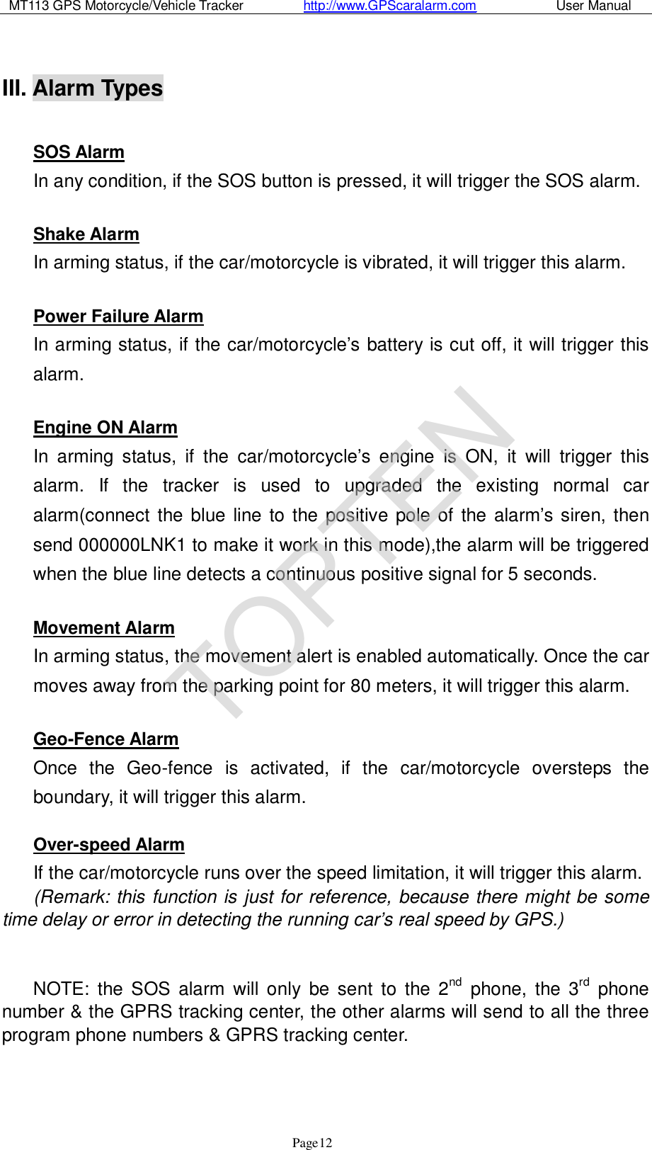 MT113 GPS Motorcycle/Vehicle Tracker         http://www.GPScaralarm.com            User Manual                   Page   12  III. Alarm Types   SOS Alarm In any condition, if the SOS button is pressed, it will trigger the SOS alarm.  Shake Alarm In arming status, if the car/motorcycle is vibrated, it will trigger this alarm.  Power Failure Alarm In arming status, if the car/motorcycle’s battery is cut off, it will trigger this alarm.  Engine ON Alarm In arming status, if the car/motorcycle’s engine is ON, it will trigger this alarm. If the tracker is used to upgraded the existing normal car alarm(connect the blue line to the positive pole of the alarm’s siren, then send 000000LNK1 to make it work in this mode),the alarm will be triggered when the blue line detects a continuous positive signal for 5 seconds.  Movement Alarm In arming status, the movement alert is enabled automatically. Once the car moves away from the parking point for 80 meters, it will trigger this alarm.  Geo-Fence Alarm Once the Geo-fence is activated, if the car/motorcycle oversteps the boundary, it will trigger this alarm.  Over-speed Alarm If the car/motorcycle runs over the speed limitation, it will trigger this alarm.  (Remark: this function is just for reference, because there might be some time delay or error in detecting the running car’s real speed by GPS.)   NOTE: the SOS alarm will only be sent to the 2nd phone, the 3rd phone number &amp; the GPRS tracking center, the other alarms will send to all the three program phone numbers &amp; GPRS tracking center.    TOPTEN