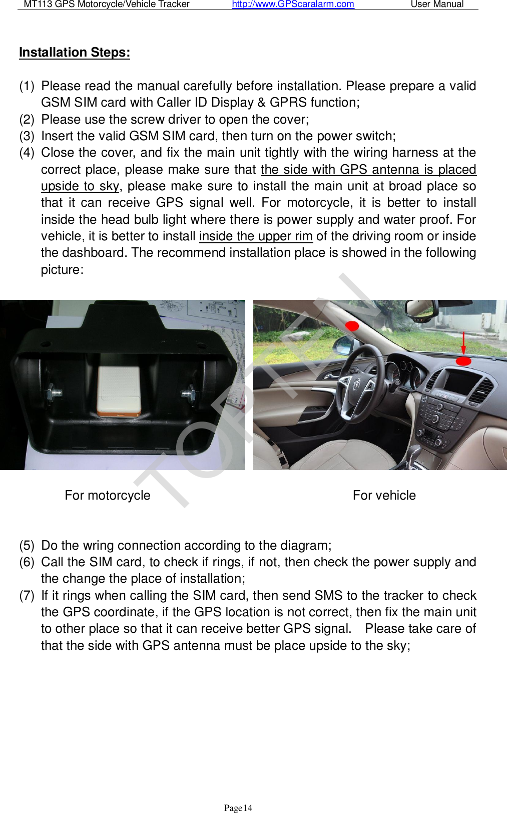 MT113 GPS Motorcycle/Vehicle Tracker         http://www.GPScaralarm.com            User Manual                   Page   14  Installation Steps:  (1) Please read the manual carefully before installation. Please prepare a valid GSM SIM card with Caller ID Display &amp; GPRS function; (2) Please use the screw driver to open the cover; (3) Insert the valid GSM SIM card, then turn on the power switch; (4) Close the cover, and fix the main unit tightly with the wiring harness at the correct place, please make sure that the side with GPS antenna is placed upside to sky, please make sure to install the main unit at broad place so that it can receive GPS signal well. For motorcycle, it is better to install inside the head bulb light where there is power supply and water proof. For vehicle, it is better to install inside the upper rim of the driving room or inside the dashboard. The recommend installation place is showed in the following picture:        For motorcycle                               For vehicle   (5) Do the wring connection according to the diagram; (6) Call the SIM card, to check if rings, if not, then check the power supply and the change the place of installation; (7) If it rings when calling the SIM card, then send SMS to the tracker to check the GPS coordinate, if the GPS location is not correct, then fix the main unit to other place so that it can receive better GPS signal.  Please take care of that the side with GPS antenna must be place upside to the sky;         TOPTEN