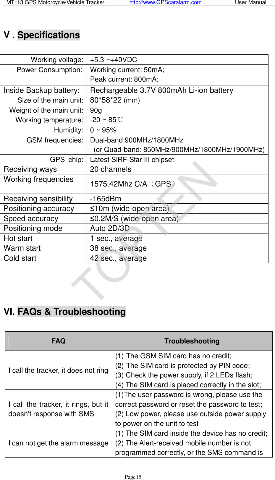 MT113 GPS Motorcycle/Vehicle Tracker         http://www.GPScaralarm.com            User Manual                   Page   15  V . Specifications  Working voltage: +5.3 ~+40VDC Power Consumption:  Working current: 50mA; Peak current: 800mA; Inside Backup battery:  Rechargeable 3.7V 800mAh Li-ion battery Size of the main unit: 80*58*22 (mm) Weight of the main unit: 90g Working temperature: -20 ~ 85℃ Humidity: 0 ~ 95% GSM frequencies: Dual-band:900MHz/1800MHz  (or Quad-band: 850MHz/900MHz/1800MHz/1900MHz) GPS chip: Latest SiRF-Star III chipset Receiving ways  20 channels Working frequencies  1575.42Mhz C/A（GPS） Receiving sensibility   -165dBm Positioning accuracy  ≤10m (wide-open area) Speed accuracy  ≤0.2M/S (wide-open area) Positioning mode  Auto 2D/3D Hot start  1 sec., average Warm start  38 sec., average Cold start  42 sec., average     VI. FAQs &amp; Troubleshooting  FAQ  Troubleshooting I call the tracker, it does not ring (1) The GSM SIM card has no credit; (2) The SIM card is protected by PIN code; (3) Check the power supply, if 2 LEDs flash; (4) The SIM card is placed correctly in the slot; I call the tracker, it rings, but it doesn’t response with SMS (1)The user password is wrong, please use the correct password or reset the password to test; (2) Low power, please use outside power supply to power on the unit to test I can not get the alarm message (1) The SIM card inside the device has no credit; (2) The Alert-received mobile number is not programmed correctly, or the SMS command is TOPTEN