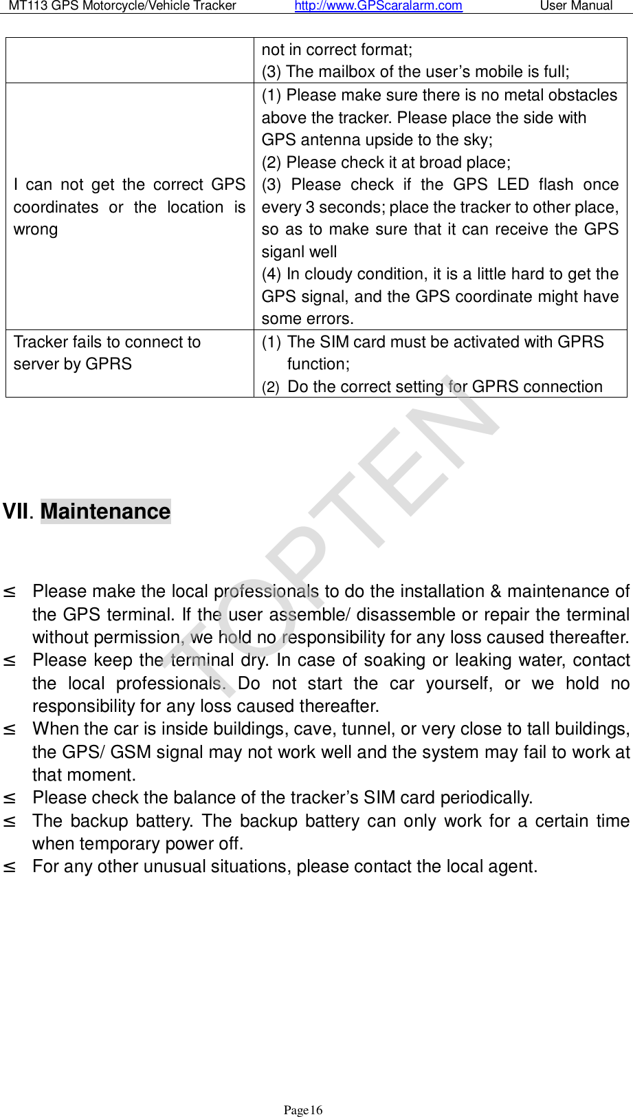 MT113 GPS Motorcycle/Vehicle Tracker         http://www.GPScaralarm.com            User Manual                   Page   16 not in correct format; (3) The mailbox of the user’s mobile is full; I can not get the correct GPS coordinates or the location is wrong (1) Please make sure there is no metal obstacles above the tracker. Please place the side with GPS antenna upside to the sky; (2) Please check it at broad place; (3) Please check if the GPS LED flash once every 3 seconds; place the tracker to other place, so as to make sure that it can receive the GPS siganl well (4) In cloudy condition, it is a little hard to get the GPS signal, and the GPS coordinate might have some errors.  Tracker fails to connect to server by GPRS (1) The SIM card must be activated with GPRS function; (2)  Do the correct setting for GPRS connection     VII. Maintenance   ² Please make the local professionals to do the installation &amp; maintenance of the GPS terminal. If the user assemble/ disassemble or repair the terminal without permission, we hold no responsibility for any loss caused thereafter. ² Please keep the terminal dry. In case of soaking or leaking water, contact the local professionals. Do not start the car yourself, or we hold no responsibility for any loss caused thereafter. ² When the car is inside buildings, cave, tunnel, or very close to tall buildings, the GPS/ GSM signal may not work well and the system may fail to work at that moment.  ² Please check the balance of the tracker’s SIM card periodically. ² The backup battery. The backup battery can only work for a certain time when temporary power off.  ² For any other unusual situations, please contact the local agent.     TOPTEN