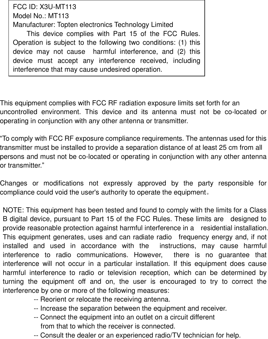              This equipment complies with FCC RF radiation exposure limits set forth for an uncontrolled environment. This device and its antenna must not be co-located or operating in conjunction with any other antenna or transmitter.  “To comply with FCC RF exposure compliance requirements. The antennas used for this transmitter must be installed to provide a separation distance of at least 25 cm from all persons and must not be co-located or operating in conjunction with any other antenna or transmitter.”  Changes or modifications not expressly approved by the party responsible for compliance could void the user&apos;s authority to operate the equipment。  NOTE: This equipment has been tested and found to comply with the limits for a Class B digital device, pursuant to Part 15 of the FCC Rules. These limits are  designed to provide reasonable protection against harmful interference in a  residential installation. This equipment generates, uses and can radiate radio  frequency energy and, if not installed and used in accordance with the  instructions, may cause harmful interference to radio communications. However,  there is no guarantee that interference will not occur in a particular installation. If this equipment does cause harmful interference to radio or television reception, which can be determined by turning the equipment off and on, the user is encouraged to try to correct the interference by one or more of the following measures:          -- Reorient or relocate the receiving antenna.          -- Increase the separation between the equipment and receiver.             -- Connect the equipment into an outlet on a circuit different            from that to which the receiver is connected.          -- Consult the dealer or an experienced radio/TV technician for help.    FCC ID: X3U-MT113  Model No.: MT113 Manufacturer: Topten electronics Technology Limited This device complies with Part 15 of the FCC Rules. Operation is subject to the following two conditions: (1) this device may not cause  harmful interference, and (2) this device must accept any interference received, including interference that may cause undesired operation. 