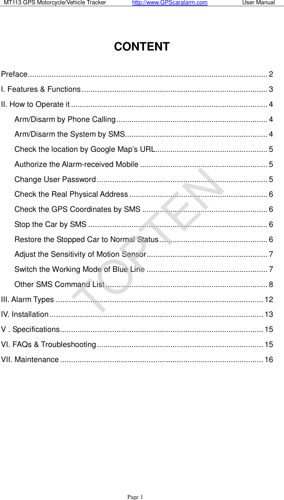 MT113 GPS Motorcycle/Vehicle Tracker         http://www.GPScaralarm.com            User Manual                   Page   1  CONTENT  Preface...............................................................................................................2 I. Features &amp; Functions......................................................................................3 II. How to Operate it...........................................................................................4 Arm/Disarm by Phone Calling......................................................................4 Arm/Disarm the System by SMS..................................................................4 Check the location by Google Map’s URL....................................................5 Authorize the Alarm-received Mobile...........................................................5 Change User Password...............................................................................5 Check the Real Physical Address................................................................6 Check the GPS Coordinates by SMS..........................................................6 Stop the Car by SMS...................................................................................6 Restore the Stopped Car to Normal Status..................................................6 Adjust the Sensitivity of Motion Sensor........................................................7 Switch the Working Mode of Blue Line........................................................7 Other SMS Command List...........................................................................8 III. Alarm Types................................................................................................12 IV. Installation...................................................................................................13 V . Specifications..............................................................................................15 VI. FAQs &amp; Troubleshooting.............................................................................15 VII. Maintenance..............................................................................................16           TOPTEN