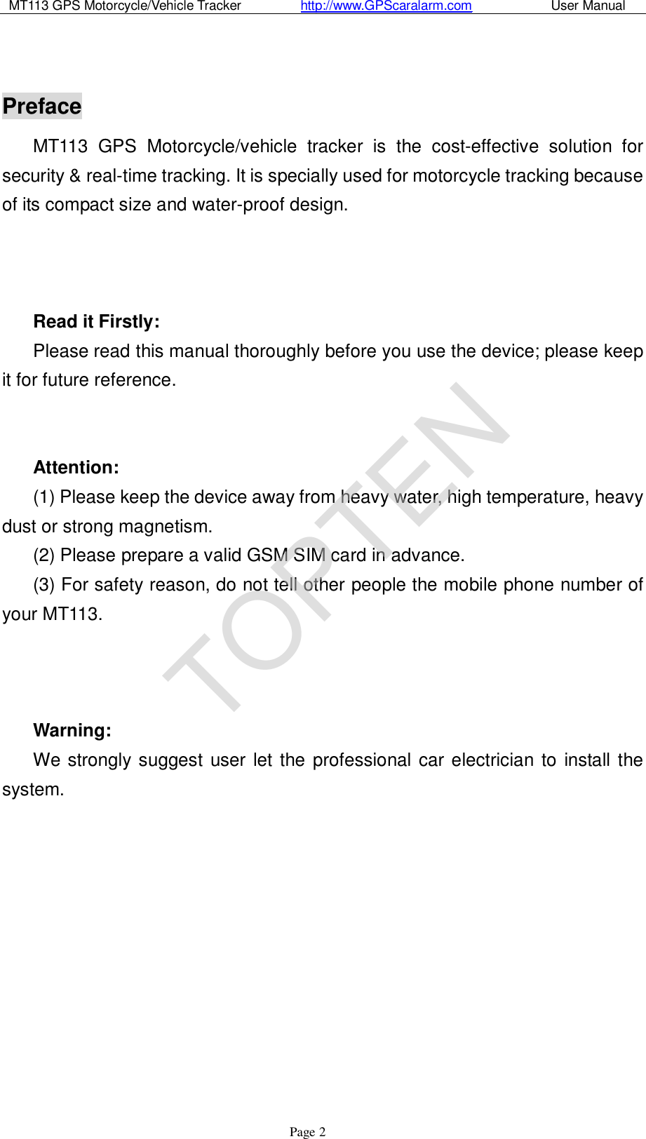 MT113 GPS Motorcycle/Vehicle Tracker         http://www.GPScaralarm.com            User Manual                   Page   2  Preface MT113 GPS Motorcycle/vehicle tracker is the cost-effective solution for security &amp; real-time tracking. It is specially used for motorcycle tracking because of its compact size and water-proof design.     Read it Firstly: Please read this manual thoroughly before you use the device; please keep it for future reference.   Attention:  (1) Please keep the device away from heavy water, high temperature, heavy dust or strong magnetism. (2) Please prepare a valid GSM SIM card in advance. (3) For safety reason, do not tell other people the mobile phone number of your MT113.    Warning:  We strongly suggest user let the professional car electrician to install the system.          TOPTEN