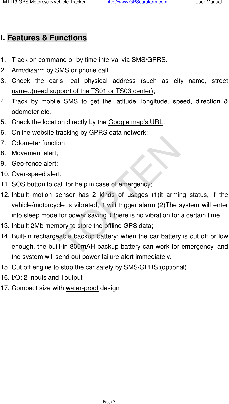 MT113 GPS Motorcycle/Vehicle Tracker         http://www.GPScaralarm.com            User Manual                   Page   3  I. Features &amp; Functions   1. Track on command or by time interval via SMS/GPRS. 2. Arm/disarm by SMS or phone call. 3. Check the car’s real physical address (such as city name, street name..(need support of the TS01 or TS03 center); 4. Track by mobile SMS to get the latitude, longitude, speed, direction &amp; odometer etc. 5. Check the location directly by the Google map’s URL; 6. Online website tracking by GPRS data network; 7. Odometer function 8. Movement alert; 9. Geo-fence alert; 10. Over-speed alert;  11. SOS button to call for help in case of emergency;  12. Inbuilt motion sensor has 2 kinds of usages (1)it arming status, if the vehicle/motorcycle is vibrated, it will trigger alarm (2)The system will enter into sleep mode for power saving if there is no vibration for a certain time. 13. Inbuilt 2Mb memory to store the offline GPS data; 14. Built-in rechargeable backup battery; when the car battery is cut off or low enough, the built-in 800mAH backup battery can work for emergency, and the system will send out power failure alert immediately. 15. Cut off engine to stop the car safely by SMS/GPRS;(optional) 16. I/O: 2 inputs and 1output 17. Compact size with water-proof design            TOPTEN