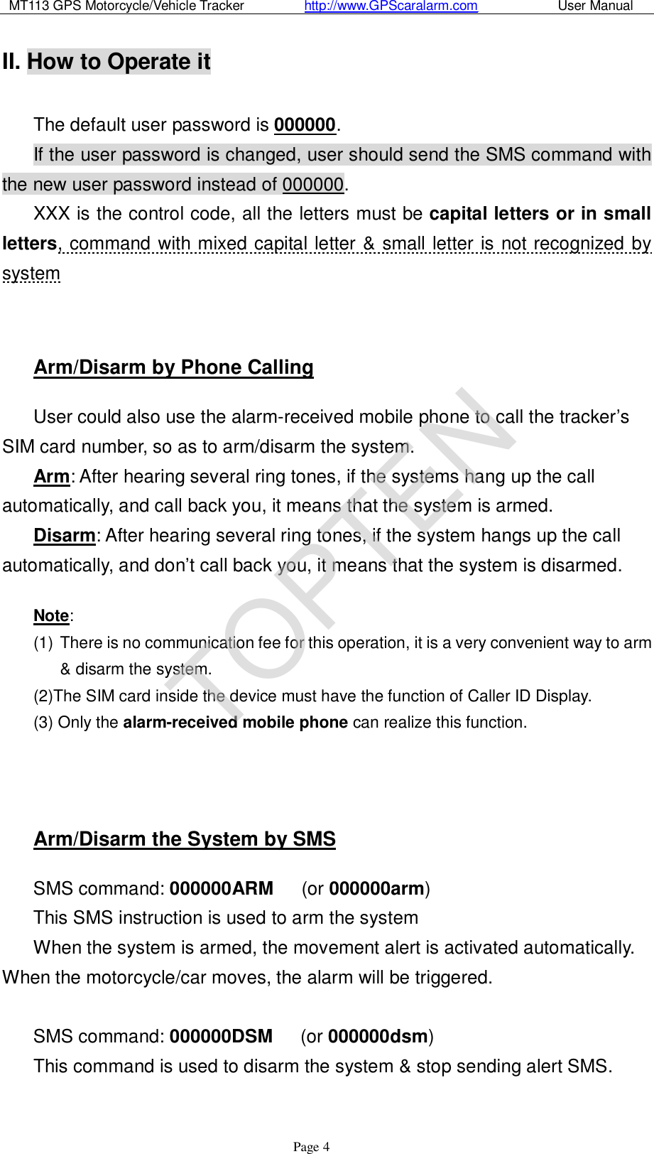 MT113 GPS Motorcycle/Vehicle Tracker         http://www.GPScaralarm.com            User Manual                   Page   4 II. How to Operate it  The default user password is 000000.  If the user password is changed, user should send the SMS command with the new user password instead of 000000. XXX is the control code, all the letters must be capital letters or in small letters, command with mixed capital letter &amp; small letter is not recognized by system   Arm/Disarm by Phone Calling User could also use the alarm-received mobile phone to call the tracker’s SIM card number, so as to arm/disarm the system.  Arm: After hearing several ring tones, if the systems hang up the call automatically, and call back you, it means that the system is armed. Disarm: After hearing several ring tones, if the system hangs up the call automatically, and don’t call back you, it means that the system is disarmed.  Note: (1) There is no communication fee for this operation, it is a very convenient way to arm &amp; disarm the system. (2)The SIM card inside the device must have the function of Caller ID Display. (3) Only the alarm-received mobile phone can realize this function.    Arm/Disarm the System by SMS SMS command: 000000ARM   (or 000000arm) This SMS instruction is used to arm the system When the system is armed, the movement alert is activated automatically. When the motorcycle/car moves, the alarm will be triggered.  SMS command: 000000DSM   (or 000000dsm) This command is used to disarm the system &amp; stop sending alert SMS.  TOPTEN