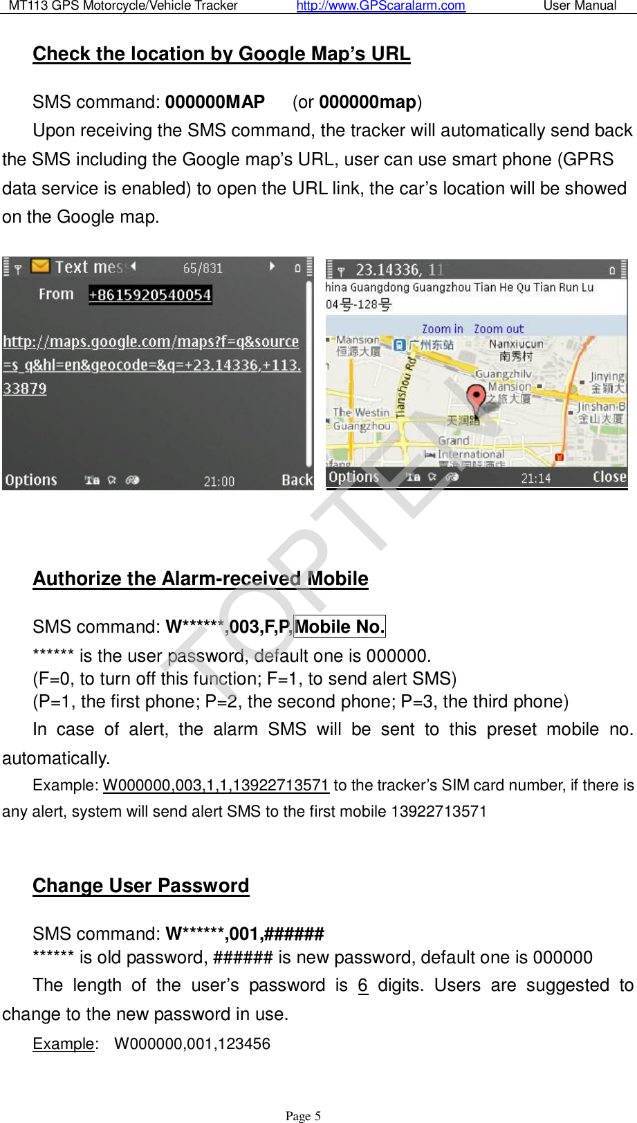 MT113 GPS Motorcycle/Vehicle Tracker         http://www.GPScaralarm.com            User Manual                   Page   5 Check the location by Google Map’s URL SMS command: 000000MAP   (or 000000map) Upon receiving the SMS command, the tracker will automatically send back the SMS including the Google map’s URL, user can use smart phone (GPRS data service is enabled) to open the URL link, the car’s location will be showed on the Google map.     Authorize the Alarm-received Mobile SMS command: W******,003,F,P,Mobile No. ****** is the user password, default one is 000000. (F=0, to turn off this function; F=1, to send alert SMS) (P=1, the first phone; P=2, the second phone; P=3, the third phone) In case of alert, the alarm SMS will be sent to this preset mobile no. automatically. Example: W000000,003,1,1,13922713571 to the tracker’s SIM card number, if there is any alert, system will send alert SMS to the first mobile 13922713571  Change User Password SMS command: W******,001,######  ****** is old password, ###### is new password, default one is 000000 The length of the user’s password is 6 digits. Users are suggested to change to the new password in use. Example:  W000000,001,123456  TOPTEN