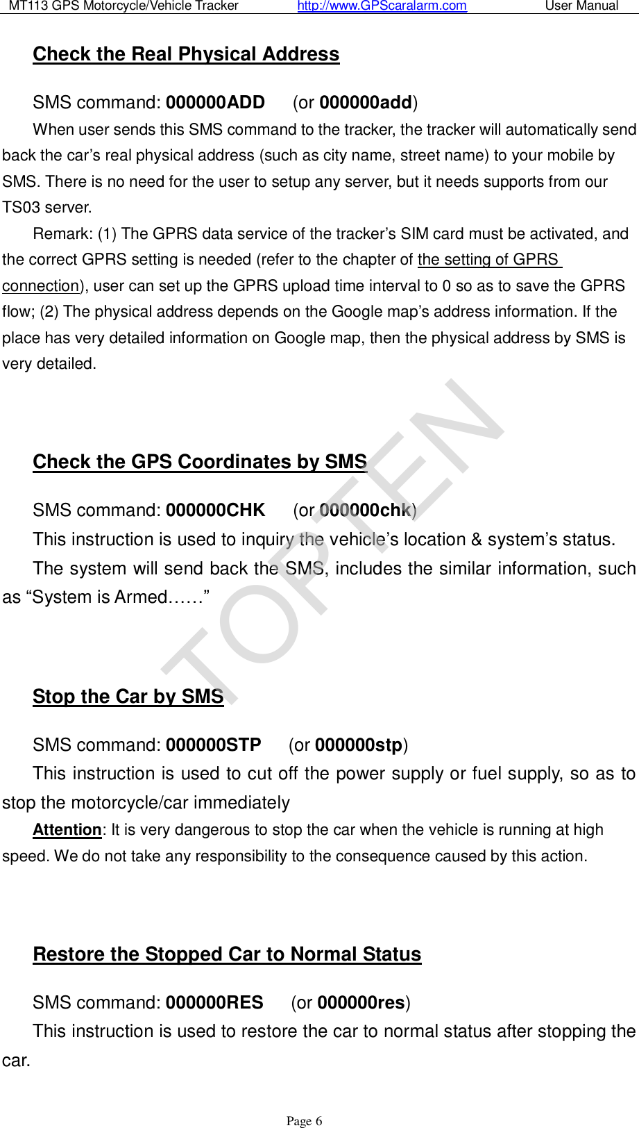 MT113 GPS Motorcycle/Vehicle Tracker         http://www.GPScaralarm.com            User Manual                   Page   6 Check the Real Physical Address SMS command: 000000ADD   (or 000000add) When user sends this SMS command to the tracker, the tracker will automatically send back the car’s real physical address (such as city name, street name) to your mobile by SMS. There is no need for the user to setup any server, but it needs supports from our TS03 server. Remark: (1) The GPRS data service of the tracker’s SIM card must be activated, and the correct GPRS setting is needed (refer to the chapter of the setting of GPRS connection), user can set up the GPRS upload time interval to 0 so as to save the GPRS flow; (2) The physical address depends on the Google map’s address information. If the place has very detailed information on Google map, then the physical address by SMS is very detailed.   Check the GPS Coordinates by SMS SMS command: 000000CHK   (or 000000chk) This instruction is used to inquiry the vehicle’s location &amp; system’s status. The system will send back the SMS, includes the similar information, such as “System is Armed……”   Stop the Car by SMS SMS command: 000000STP   (or 000000stp) This instruction is used to cut off the power supply or fuel supply, so as to stop the motorcycle/car immediately Attention: It is very dangerous to stop the car when the vehicle is running at high speed. We do not take any responsibility to the consequence caused by this action.   Restore the Stopped Car to Normal Status SMS command: 000000RES   (or 000000res) This instruction is used to restore the car to normal status after stopping the car.  TOPTEN