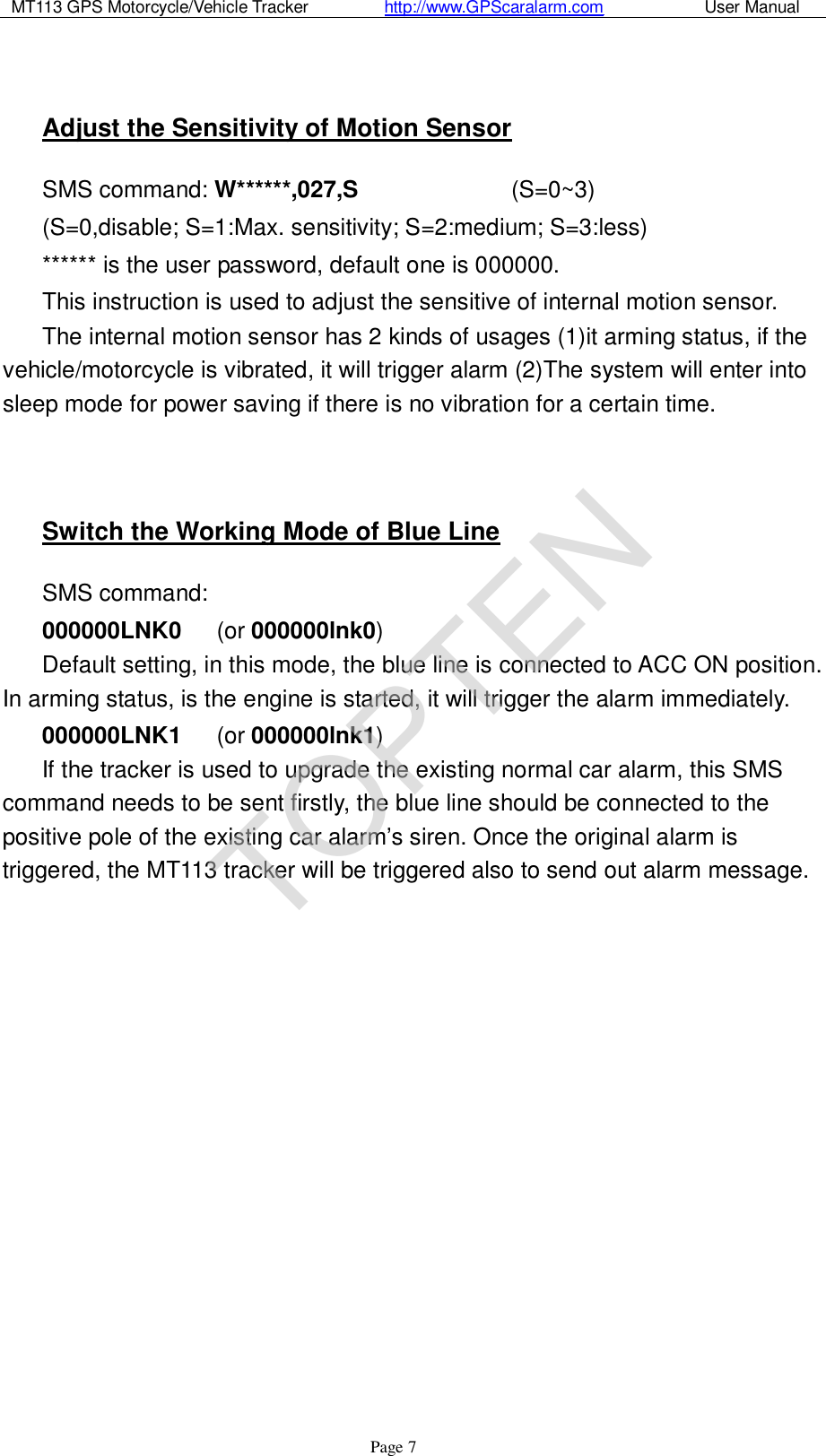 MT113 GPS Motorcycle/Vehicle Tracker         http://www.GPScaralarm.com            User Manual                   Page   7  Adjust the Sensitivity of Motion Sensor SMS command: W******,027,S             (S=0~3)  (S=0,disable; S=1:Max. sensitivity; S=2:medium; S=3:less) ****** is the user password, default one is 000000. This instruction is used to adjust the sensitive of internal motion sensor.  The internal motion sensor has 2 kinds of usages (1)it arming status, if the vehicle/motorcycle is vibrated, it will trigger alarm (2)The system will enter into sleep mode for power saving if there is no vibration for a certain time.   Switch the Working Mode of Blue Line SMS command:  000000LNK0   (or 000000lnk0) Default setting, in this mode, the blue line is connected to ACC ON position. In arming status, is the engine is started, it will trigger the alarm immediately. 000000LNK1   (or 000000lnk1) If the tracker is used to upgrade the existing normal car alarm, this SMS command needs to be sent firstly, the blue line should be connected to the positive pole of the existing car alarm’s siren. Once the original alarm is triggered, the MT113 tracker will be triggered also to send out alarm message.                  TOPTEN