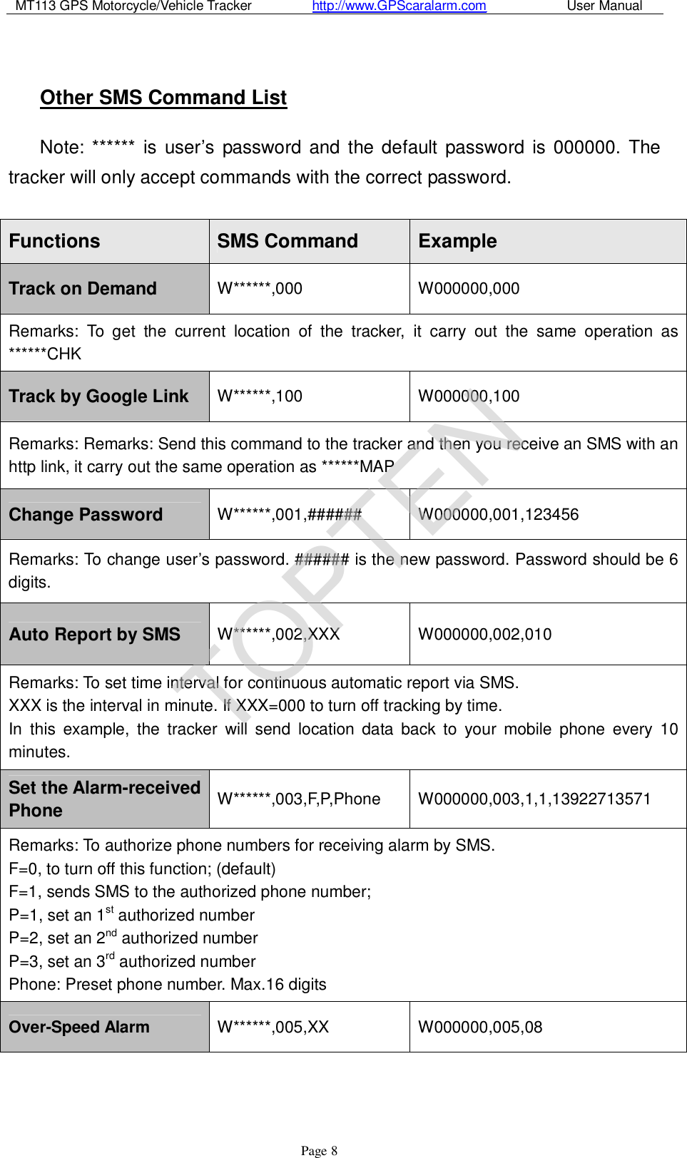 MT113 GPS Motorcycle/Vehicle Tracker         http://www.GPScaralarm.com            User Manual                   Page   8  Other SMS Command List Note: ****** is user’s password and the default password is 000000. The tracker will only accept commands with the correct password.  Functions  SMS Command  Example Track on Demand  W******,000  W000000,000 Remarks: To get the current location of the tracker, it carry out the same operation as ******CHK Track by Google Link  W******,100  W000000,100 Remarks: Remarks: Send this command to the tracker and then you receive an SMS with an http link, it carry out the same operation as ******MAP Change Password  W******,001,######  W000000,001,123456 Remarks: To change user’s password. ###### is the new password. Password should be 6 digits. Auto Report by SMS  W******,002,XXX  W000000,002,010 Remarks: To set time interval for continuous automatic report via SMS.  XXX is the interval in minute. If XXX=000 to turn off tracking by time.  In this example, the tracker will send location data back to your mobile phone every 10 minutes. Set the Alarm-received Phone W******,003,F,P,Phone  W000000,003,1,1,13922713571 Remarks: To authorize phone numbers for receiving alarm by SMS.  F=0, to turn off this function; (default)  F=1, sends SMS to the authorized phone number;  P=1, set an 1st authorized number  P=2, set an 2nd authorized number  P=3, set an 3rd authorized number  Phone: Preset phone number. Max.16 digits Over-Speed Alarm  W******,005,XX  W000000,005,08 TOPTEN