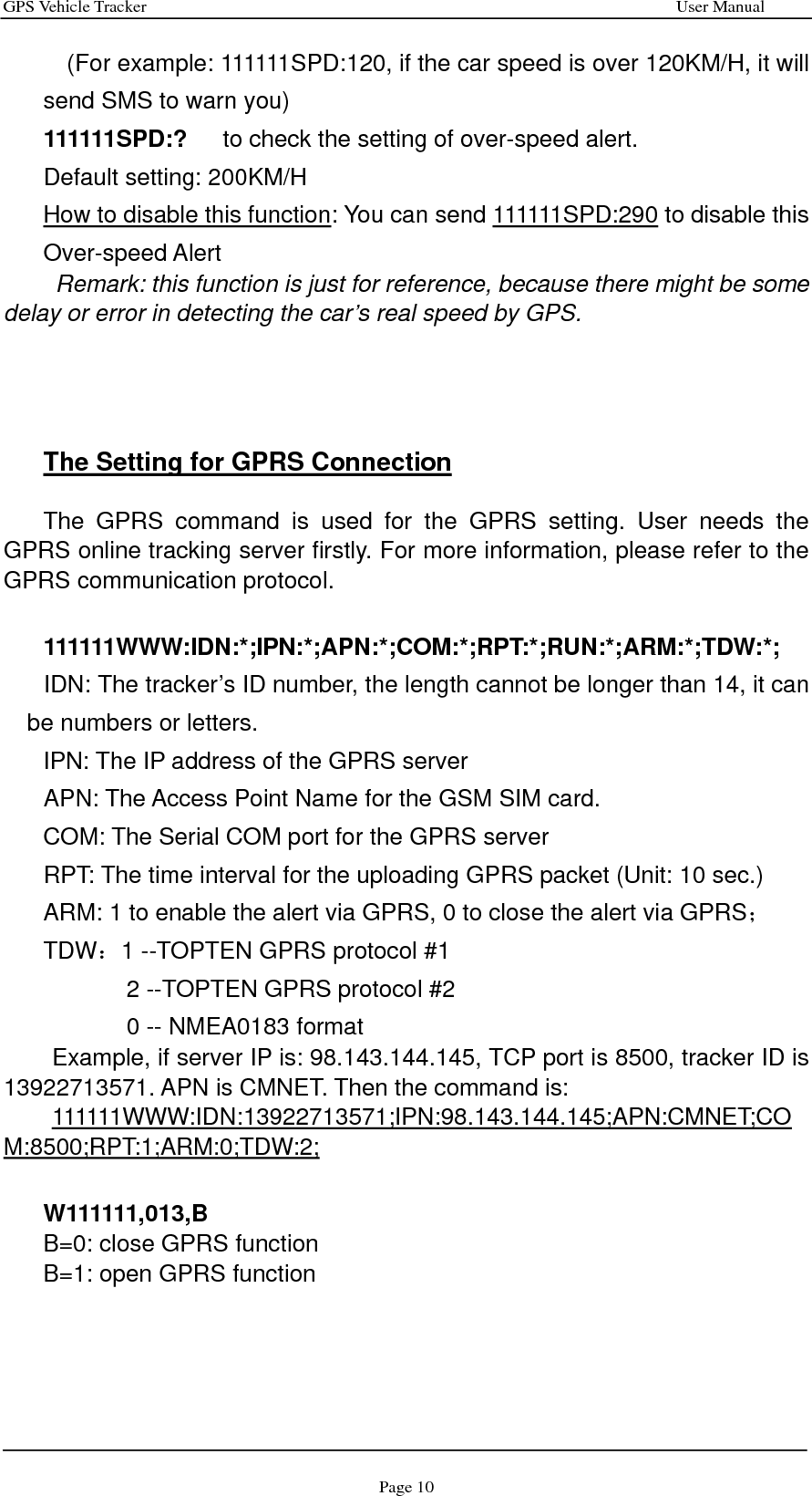 GPS Vehicle Tracker                                                              User Manual Page 10     (For example: 111111SPD:120, if the car speed is over 120KM/H, it will send SMS to warn you) 111111SPD:?    to check the setting of over-speed alert. Default setting: 200KM/H How to disable this function: You can send 111111SPD:290 to disable this Over-speed Alert       Remark: this function is just for reference, because there might be some delay or error in detecting the car’s real speed by GPS.       The Setting for GPRS Connection    The GPRS command is used for the GPRS setting. User needs the GPRS online tracking server firstly. For more information, please refer to the GPRS communication protocol.   111111WWW:IDN:*;IPN:*;APN:*;COM:*;RPT:*;RUN:*;ARM:*;TDW:*; IDN: The tracker’s ID number, the length cannot be longer than 14, it can be numbers or letters. IPN: The IP address of the GPRS server APN: The Access Point Name for the GSM SIM card.   COM: The Serial COM port for the GPRS server RPT: The time interval for the uploading GPRS packet (Unit: 10 sec.) ARM: 1 to enable the alert via GPRS, 0 to close the alert via GPRS； TDW：1 --TOPTEN GPRS protocol #1 2 --TOPTEN GPRS protocol #2 0 -- NMEA0183 format Example, if server IP is: 98.143.144.145, TCP port is 8500, tracker ID is 13922713571. APN is CMNET. Then the command is: 111111WWW:IDN:13922713571;IPN:98.143.144.145;APN:CMNET;COM:8500;RPT:1;ARM:0;TDW:2;  W111111,013,B B=0: close GPRS function B=1: open GPRS function     